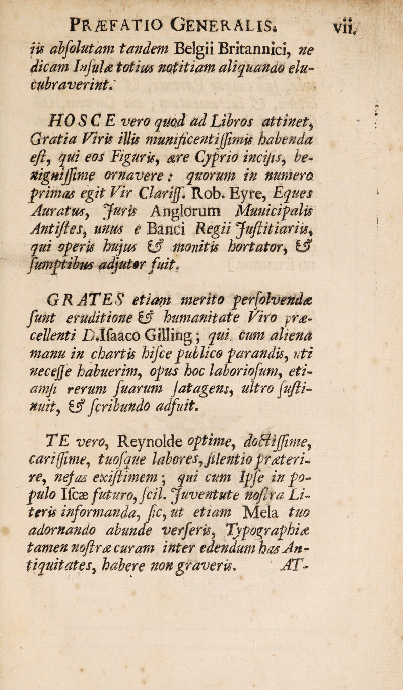 iis abfolutam tandem Belgii Britannici, ne dicam Infula totius notitiam aliquando elu¬ cubraverint HO S C E vero quod ad Libros attinet, Gratia Viris illis munificentijjimis habenda e fi, qui eos Figuris, are Cyprio incijts, be~ nignijjime ornavere: quorum in numera primas egit Vir Clarifi Rob. Eyre, Eques Auratus, Juris Anglorum Municipalis Antiftes, unus e Banci Regii Jufiitiariis, qui operis hujus ifi monitis hortator, fumptibm adjutar fuit, i G RATES etiam merito persolvenda funt eruditione £j? humanitate Viro -pra- cellenti DJfaaco Gilling; qui, cum aliena manu in chartis hifce publico parandis, uti necejje habuerim, opus hoc laboriofum, amji rerum fuarum jatagens, (%?/*» ###, £jf fcrilundo adfuit. Reynolde optime, doBiJJime, cari (fime, tuofque labores,jilentio pr ateri- re, nefas exiftimem; qui cum Ipfe in po¬ pulo Ifcas futuro, fcil. Juventute noftra Li¬ teris informanda, fic, ut etiam Mela tuo adornando abunde verferis, Typographise tamen noftra curam inter edendum has An - V1L
