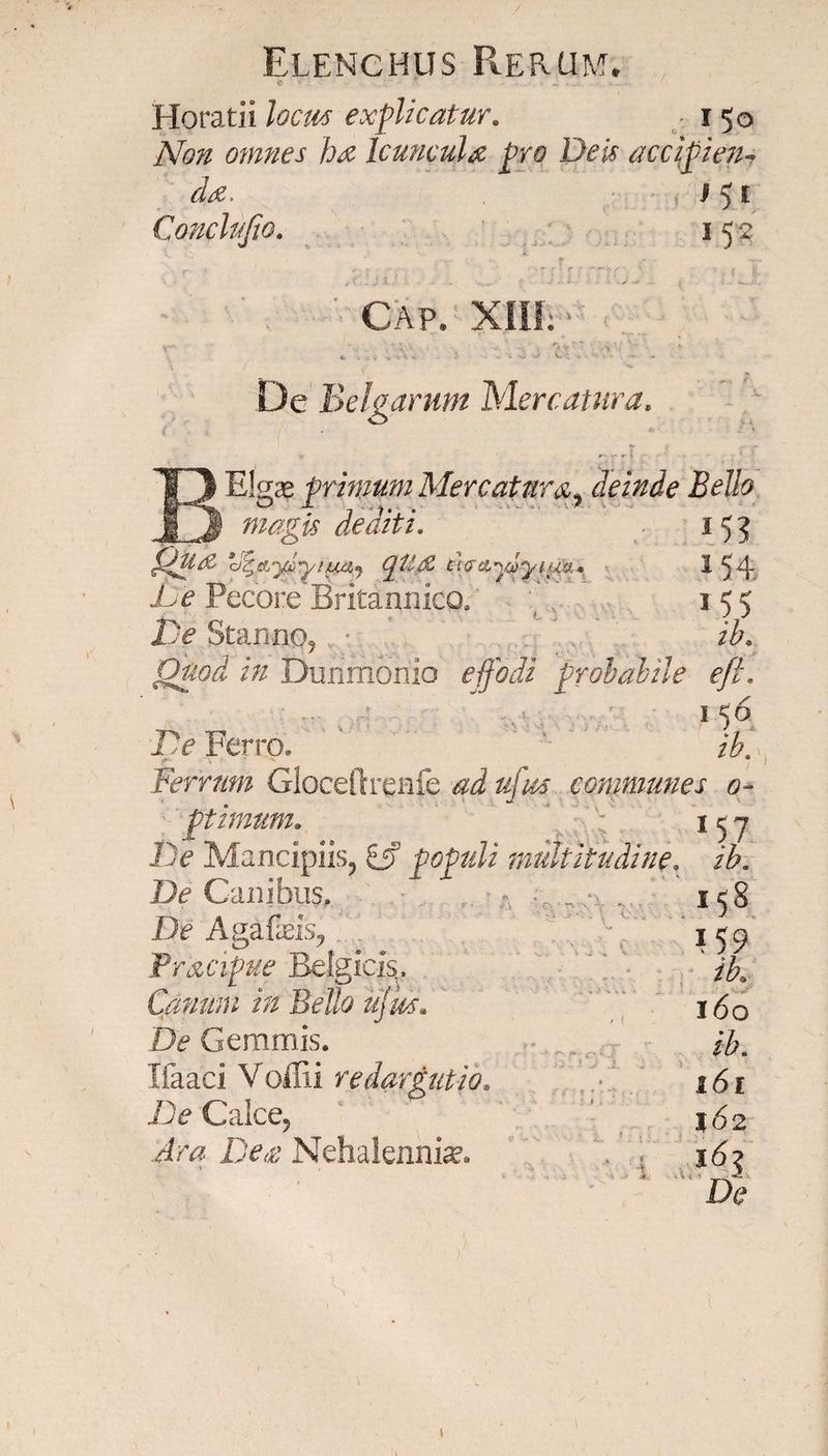 Horatii locus explicatur. 150 Non omnes ha Icuncula pro Deis accipien-, da. v, i 5 r CmcDfio. 152 k CAP. XIII; 4. ;; j 3 'i -2 3 t' >« - De Belgarum Mercatura. T3 Elga? primm Mercatura, deinde Bello Jl3 is dediti. 155 cgga d^&yx>yiu£ij (ptt/Z el$ci^a>yiua* ^54 Jhe Pecore Britannico, ( v. 155 Z3jj? Stanno, ib. in Durimoriio effodi probabile e/L 1 56 1> Ferro. ib. Ferrum Gloceftrenfe ad u[m communes o~ ptimuMo 1 ^ y De Mancipiis, 5jf populi multitudine. /£. De Canibus, 158 De Agafeis, 159 Pracipue Belgicis. ‘ ib.. Canum in Bello ffm» 160 & Gemmis. ^ Ifaaci Voffii redargutio. 161 De Calce, !><£ Nehalenni^.