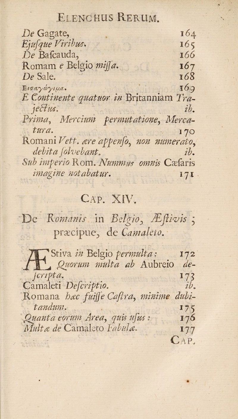 De Gagate, 164 Ejufque Viribus* 165 De Bafcauda, 166 Romam e Belgio mijja. 167 De Sale. 168 HKTciycoytf/xi. 169 E Continente quatuor in Britanniam Tra- jecfus. ib. Prima, Mercium permutatione? Mena- tura» a 170 Romani Vett» are appenfo? non numerato, debita folvebant. ib. Sub imperio Rom. Nummus omnis Csefaris imagine notabatur. 171. Cap. XIV. De Romanis in BelgioD JBftivis ' praecipue-, de Camakto. / ' /| 7 Stiva in Belgio permulta; 172 Quorum multa ab Aubreio de- j cripta. 175 Camaleti Defcriptio. itu Romana hac fuijje Cafiray minime dubi¬ tandum, 175 Quanta eorum Area, quis ufm; 176 Multa de Carnaleto Fabula» 177 Cap, 1