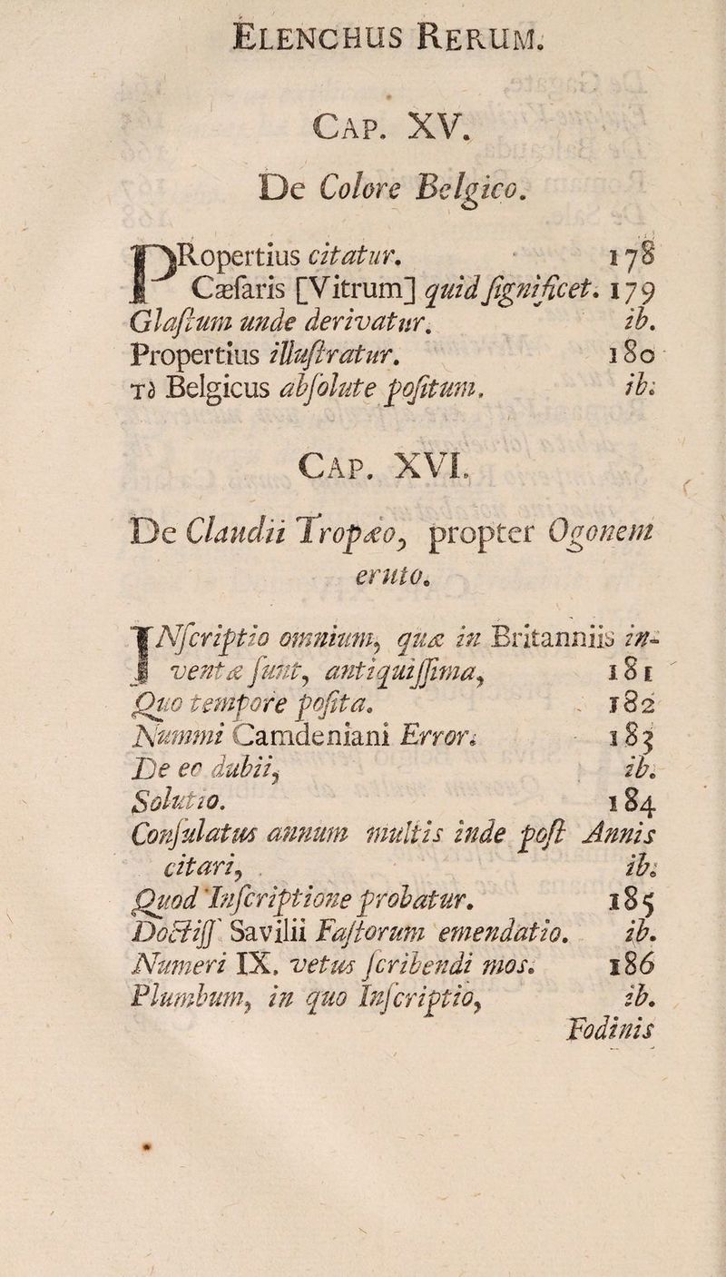 Gap. XV. De Colore Belgico. I , 'i PRopertius citatur, 178 Cadaris [Vitrum] quidfignificet, 179 Glaflum unde derivatur. ih. Propertius Uluftratur, 180 Td Belgicus abfolute pofitum, ib> . , . ' ? >2 • ■. „ . ...1 . /■• Cap. XVI., De Claudii 1 rop£oy propter Ogonem eruto. JNficriptio omnium? <7^ />/ Britanniis in- venta y&amp;/#, antiquijjima, 181 jQz/# tempore pofita, . 182 Nummi Camdeniani Error, 185 Z> ec dubiii ib, Solutio. 184 Conjulatm annum multis inde pofl Annis citari, ih Quod' Infer iptione probatur, 185 Dociijf Savilii Fajtorum emendatio, ih, Numeri IX, vetus Jcribendi mos, 18 6 Plumbum, in quo Infcriptioy ib. Fodinis