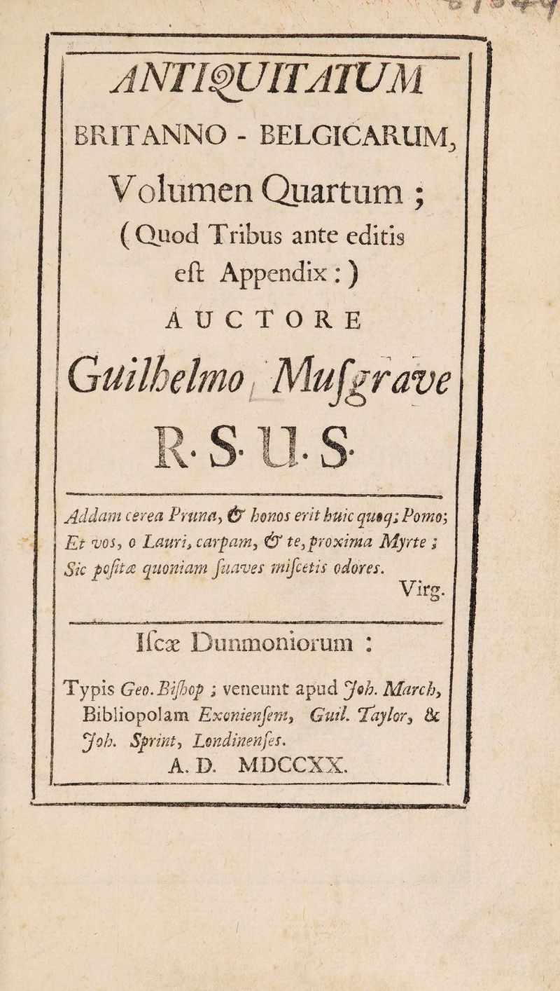 ANTWUITATUM BRITANNO - BELGICARUM, Volumen Quartum; ( Quod Tribus ante editis eft Appendix:) AUCTORE Guilhelm Mu [grave • s- n s Addam cerea Prima, & bonos erit huic quo q; Pomo; Et vos, o Lauri, carpam, & te,proxima Myrte ; Sic pofita quoniam fnaves rnifcetis odores. Virg. Ifcae Dunmoniorum : Typis Geo.BiJhop ; veneunt apud Joh. March> Bibliopolam Exonienfem, GuiL Tdylor, & Joh. Sprint, Londinenfes, A.D. MDCCXX.