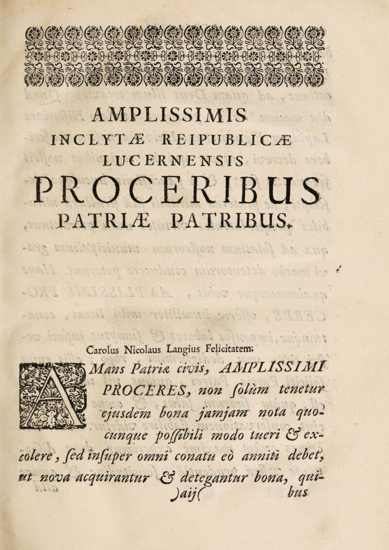 LUCERN ENSIS PATRLT PATRIBUS. . / * - •' ^ v C ardus Nicolaus Langius Felicitatem; Matos Patria civis, AMPLISSIMI PROCERES, non folum tenetur ejusdem bona jamjam nofa quo- cunque pojfcbili modo tueri & ex¬ colere, fed infuper omni conatu ed anniti debet, ut nova acquirantur & detegantur bona, qui- JajC bus