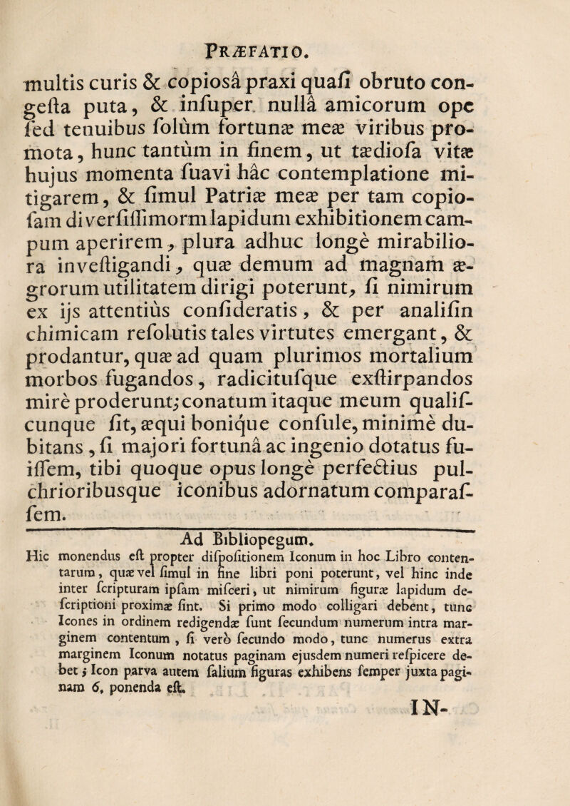 multis curis & copiosa praxi quafi obruto con- gefta puta, & infuper. nulla amicorum ope fed tenuibus folum fortunae meae viribus pro¬ mota , hunc tantum in finem, ut ta?diofa vita; hujus momenta fuavi hac contemplatione mi¬ tigarem , & fimul Patrite me$ per tam copio- fam di vcrfillimorm lapidum exhibitionemcam¬ pum aperirem, plura adhuc longe mirabilio¬ ra inveftigandi, quae demum ad magnam ae¬ grorum utilitatem dirigi poterunt, fi nimirum ex ijs attentius confideratis, & per analifin chimicam refolutis tales virtutes emergant, & prodantur, quae ad quam plurimos mortalium morbos fugandos, radicitufque exftirpandos mire proderunt,'conatum itaque meum qualif- cunque fit, tequi bonique confule, minime du¬ bitans , fi majori fortuna ac ingenio dotatus fu- ilfem, tibi quoque opus longe perfeftius pul- chrioribusque iconibus adornatum comparaf- fem. ' Ad Bibliopegum. Hic monendus efl propter difpofitionem Iconum in hoc Libro conten¬ tarum , quae vel fimul in nne libri poni poterunt, vel hinc inde inter feripturam ipfam mifceri, ut nimirum figurae lapidum de- feriptioni proximae fint. Si primo modo colligari debent, tunc Icones in ordinem redigendae funt fecundum numerum intra mar¬ ginem contentum , fi vero fecundo modo, tunc numerus extra marginem Iconum notatus paginam ejusdem numeri reipicere de¬ bet j Icon parva autem falium figuras exhibens femper juxta pagi¬ nam 6f ponenda eft. IN-