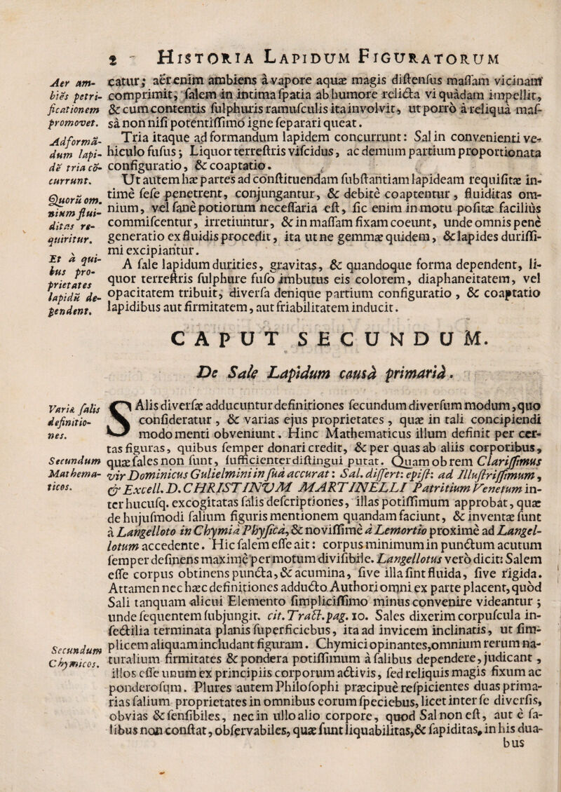 Aer am¬ bies petri- ficationem promovet. Ad for ma¬ ti utn lapi¬ de tria co- currunt. §}uoru om. niumflui- ditas re¬ quiritur. I? ^ qui¬ bus pro¬ prietates lapidu de¬ pendent. F/zn',* y^//V definitio¬ nes. Secundum Mathema¬ ticos. Secundum Chymicos. s - Historia Lapidum Figuratorum eatur,* aer enim ambiens a vapore aquae magis diftenfus maffam vicinam comprimit. Talem in intima fpatia ab humore relicta vi quadam impellit, 3c cum contentis fulphuris ramufculis ita involvit, ut porro a reliqua maf- sinon nifi potentiflimo igne feparari queat. Tria itaque ad formandum lapidem concurrunt: Sal in convenienti ve^ luculo fufus i Liquor terreftris vifcidus, ac demum partium proportionata configuratio, &: coaptatio. Ut autem hac partes ad conftituendam fubftantiam lapideam requifitae in¬ time fefe penetrent, conjungantur, &c debite coaptentur, fluiditas om¬ nium, vel fane potiorum neceflaria eft, fic enim in motu polita? facilius commifcentur, irretiuntur, Sc in maflam fixam coeunt, unde omnis pene generatio ex fluidis procedit, ita ut ne gemmae quidem, &: lapides durifli- mi excipiantur. A fale lapidum durities, gravitas, &: quandoque forma dependent, li¬ quor terreftris fulphure fufo imbutus eis colorem, diaphaneitatem, vel opacitatem tribuit, diverfa denique partium configuratio , &C coaptatio lapidibus aut firmitatem, aut friabilitatem inducit. CAPUT SECUNDUM, De Sak Laptdum cama primarii. SAlis diveiTe adducuntur definitiones fecundum diverfum modum,quo confideratur , 6c varias ejus proprietates, quae in tali concipiendi modo menti obveniunt. Hinc Mathematicus illum definit per cer¬ tas figuras, quibus femper donari credit, &per quas ab aliis corporibus, quaefalesnon funt, fufficienterdiftiiigui putat. Quamobreni Clariffmus vir Dominicus Gulielminiin Jud accurat: Sal. differt: epijh ad IUufiriffimum , & Exceli D. CHRISTINVM MARTINELLI PatritiumFenefumm- terhucufq. excogitatas falis defcriptiones, illas potififimum approbat, qua: dehujufmodi falium figuris mentionem quandam faciunt, & inventae funt a Langelloto in Chymid Phy fica, &; noviftime d Lemortio proxime ad Langel- lotum accedente. Hic falem efie ait: corpus minimum in pundtum acutum femper definens maxime per motum divifibile. Langellotus vero dicit: Salem effe corpus obtinenspun&a,Cacumina, five illalintfluida, live rigida. Attamen nec haec definitiones adducto Authori omni ex parte placent, quod Sali tanquam alicui Elemento fimplicilfimo minus convenire videantur j unde fequentem fubjungit. cit.TraU.pag. io. Sales dixerim corpufcula in- fedilia terminata planis fuperficiebus, ita ad invicem inclinatis, ut lim- plicem aliquam includant figuram. Chymici opinantes,omnium rerum na¬ turalium firmitates & pondera potilfimum afalibus dependere , judicant, illos efie unum ex principiis corporum activis, fed reliquis magis fixum ac pondero funi. Plures autem Philofophi praecipue refpicientes duas prima¬ rias falium proprietates in omnibus eorum fpeciebus, licet inter fe diverfis, obvias & fenfibiles, nec in ullo alio corpore, quod Salnoneft, aut e fa- 1 ibus non conftat, obfcrvabiles, quae funt liquabilitas?& fapiditas, in his dua- bus