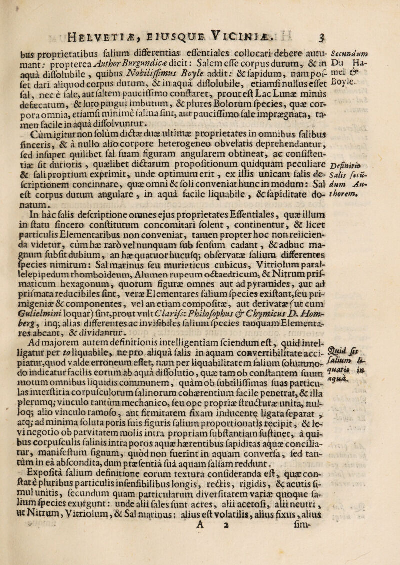 bos proprietatibus falium differentias e (Tenti ales collocari debere au tu- Secundum mant; ^io^ZQHQ2iApithorBurgundic<e dicit: Salem e(Te corpus durum, &in Du Ha- aqua diffolubile , quibus Nabiliffrmts Boyle addit.* &lapidum, nampof- mei & fet dari aliquod corpus durum, & in aqua diflolubile, etiamfi nullus cffet Boyle, fal, nece fale, aut (altem pauciffimo conflaret, prout ed Lac Lunas mimis debe catum, & luto pingui imbutum, dcplures Bolorum fpecies, quas cor¬ pora omnia, etiamfi minime falina (inr, aut paucifllmo fale impraegnata, ta¬ men facile in aqua diffolvuntur. Cum igitur non folum didae duae ultimae proprietates in omnibus falibus lineeris, &: a nullo alio corpore heterogeneo obvelatis deprehendantur, fed infuper quilibet fal fuam figuram angularem obtineat, ae confiden¬ tia* (it durioris , quaelibet didarum propo(itionum quidquam peculiare nefinitfa & fali proprium exprimit, unde optimum erit, ex illis unicam falis de- Salts fuit- fcriptionem concinnare, quae omni & foli conveniat hunc in modum: Sal dum Ah* ed corpus durum angulare , in aqui facile liquabile , & fapiditate do- thorem> natum. In hac falis deferiptione omnes ejus proprietates Effentiales, quasillum inflatu (incero conditurum concomitati folent, continentur, & licet particulis Elementaribus non conveniat, tamen propter hoc nonreiicien- da videtur, cum hae raro vel nunquam fub fenfum cadant, & adhuc ma¬ gnum fubdt dubium, anhaequatuorhucufq*, obfervat^ falium differentes fpecies nimirum : Sal marinus feu muriaticus cubicus, Vitriolumparal- lelepipedum rhomboideum. Alumen rupeum odaedricum, &C Nitrumprif- maticum hexagonum, quorum figuras omnes aut ad pyramides, aut ad prifmata reducibiles (inr, veras Elementares falium fpecies exidant,feu pri¬ migeniae & componentes, vel an etiam compofitae, aut derivatae (ut eum Gulielmini loquar) (int,prout vult Clarifst Fhilofophus & Chymkus £>, Hom~ berg, inq-, alias differentes ac inviiibiles falium fpecies ranquam Elementa¬ res abeant, $cdividantur. Ad majorem autem definitionis intelligentiam fciendum ed, quidinccl- ligatur per to liquabile, ne pro aliqua falis in aquam convertibilitate acci- piatur,quod valde erroneum edet, nam per liquabilitatem falium folummo- {** do indicatur facilis eorum ab aqua diffolutio, quae tam ob condantem fuum i* motum omnibus liquidis communem, quamob fubtxliflimas fuas particu- ****** lasinterditia corpufculorum falinorum cohaerentium facile penetrat,&: illa plerumq; vinculo tantum mechanico, feu ope propriae drudurae unita, nul¬ lo q*, alio vinculo ramofo, aut firmitatem fixam inducente ligata feparat atq; ad minima foluta poris fuis figuris falium proportionatxs recipit, & le¬ vi negotio ob parvitatem molis intra propriam fubdantiam fudinet, a qui¬ bus corpufculis falinis intra poros aquae haerentibus fapiditas aquae concilia¬ tur, manifedum fignum, quod non fuerint in aquam convena, fed tan¬ tum in ea abfeondita, dum praefentia (ua aquam falfam reddunt. Expofita falium definitione eorum textura confideranda ed, quae con¬ dat e pluribus particulisinfenfibilibus longis, redis, rigidis, Scacutisfi- mul unitis, fecundum quam particularum diverfitatem variae quoque fa- lium fpecies exurgunt: unde alii faksfunt acres, alii acetofi, alii neutri. Ut Nitrum, V i trio lum, & Sal marinus: alius ed volatilis, alius fixus, alius - A 2 fim-