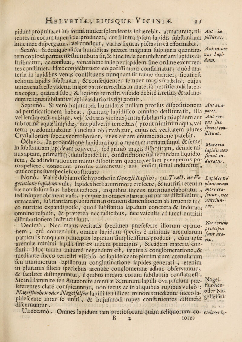 pidum propulfa,ei(ub formatimicse fplenderitis inhaerebit, armatura fq;ni¬ tentes in eorum Tup erficie producet, aut fi intra ipTam lapidis fubftantiam hinc inde difpergatnr, vel confluat, varias figuras pidfcas in ea efformabit. Sexto. Si denique didla humiditas praeter magnam fulphuris quantita¬ tem copiosa parte terreftri imbuta fit,& hinc inde per fubftantiam lapidis di- ftribuatur, ac confluat, venas hinc inde per lapidem fine ordine excurren¬ tes conftituet. Haecconjedburaex eo potiffimum confirmatur, quod ma¬ teria in lapidibus venas conftituens nunquam fit tantae duritiei, ficutieft reliqua lapidis fubftantia, 8c coniequenter femper magis Friabilis-, cujus unica caufa efle videtur major partis terreftris in materia petrificanda laten¬ tis copia, quam a fale, & liquore terreftri vifcido debite irretiri, 8c ad mo- dumreliqux fubftantix lapidex durioris figi potuit . Septimo. Si vero hujufmodi humiditas nullam ptorfus difpofitionem ad petrificationem habeat, fpirituq; lapidifico omnino deftitutafit', illa vel fenfim exfictabitttr, vel (fed raris vicibus ) intra fubftantiam lapidum aut fub fotma aquxlimpidae, aut pulveris terreftris ( prout nimirum aqua, vel terra praedominabatur ) inclufa obfervabitur, cujus rei veritatem plures Cryftallorum fpecies corroborant, ut ex earum enumeratione patebit. O «flavo. In produdlione lapidum 'non omnem materiam fimul &c femcl in fubftantiam lapideam converti, fed primo magis difpofitam, deinde mi¬ nus aptam, primatfiqy, dum iapidefcit, conftriiftione fua lecuiidam liquidio¬ rem, dc adindurationem minus difpofitam quaqnaverfum per apertos po- ros pellere, donec aut prorfus eliminetur, aut fenfim fimul induretur, aut corpus fuae fpeciei conftituat. Nono. Valde dubiam effe hypothefin GeorgiiBaglivi, qui Trati, de Ve¬ getatione lapidum vult, lapides herbarum more crefcere, & nutriri: etenim hx non folum fuas habent radices, in quibus fuccus nutritius elaboratur , fed infuper obtinent vafa, perquxin omnes plantarum partes diftribuitur, ut taceam, fubftantiam plantarum in omnem dimenfionem ab irruente fuc- co nutritio expandi poife, quod fubftantia lapidum concreta &: indurata omnino refpuit, 6c prxterea nec radicibus, necvafculis adfucci nutritii diftributionem inftrudti furit. Decimo . Nec majus veritatis fpecimen prxfeferre illorum opinio¬ nem , qui contendunt, omnes lapidum fpecies e minimis arenularum particulis ranquam principiis lapidum fimpliciffimis produci , cum ipfx arenulae minimi lapilli fint ex iifdem principiis , & eadem materia con¬ flati. Hoc tamen minime negandum eft, fxpiusa conglomeratione,& mediante fucco terreftri vifcido ac lapidefcente plurimarum arenularum feu minimorum lapillorum conglutinatione lapides generari , etenim in plurimis filicis fpeciebus arenulx conglomeratx adhuc obfervantur, & faciliter diftinguuntur, e quibus integra eorum fubftantia conflata eft . SicinHammite feu Ammonite arenulx & minimi lapilli ovapifcium prx- feferentes clare confpiciuntur, non fecus ac in aliquibus rupibus vulgo .* Nagelfluohenoder Nagelfelfen lapilli feu filices minores mediante fuccola- pidefcente inter fe uniti, & hujufmodi rupes conftituentes diftinclc difcernuntur. Undecimo . Omnes lapidum tam pretioforum quam reliquorum to¬ fi % lores Aut i» piffuras. Aut in ve¬ nas lapi¬ dum. Aut eva¬ poret. Aut cor¬ pus fu& fpeciei con¬ ftituat. Materia lapidis non fimul in¬ duratur. Lapides net plantarum inore cre- fcunt, nec nutriun¬ tur. Nec eorum principia funt are- Nagei- fluoheti' oderNa- gelfclfeit. Colores l&-