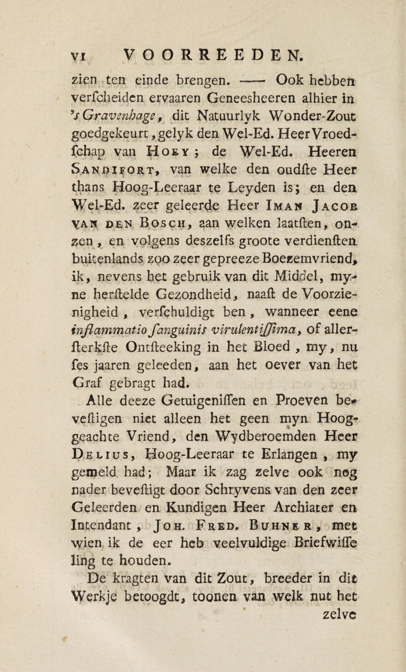 zien ten einde brengen. «—&gt; Ook hebben verfclieidcn ervaaren Geneesheeren alhier in Gravenhage, dit Natuurlyk Wonder-Zout goedgekeurc, gelyk den Wel-Ed. Heer Vroed-, fehap van Hoey ; de Wcl-Ed, Heeren S.ANDiï'ORT, van welke den oudfte Heer thans Hoog-Leeraar te Leyden is; en den WebEd. zeer geleerde Heer Iman Jacob YAw DEN. Bosch, aan welken laatften, on¬ zen , en volgens deszelfs groote verdienften buitenlands, zoo zeer gepreeze Boezemvriend, ik, nevens h.et gebruik van dit Middel, my- ne herilelde Gezondheid, naaft de Voorzie¬ nigheid , verfchuldigt ben, wanneer cene inflammatio fanguinis virulentijjima, of aller- fterkfie Ontfteeking in het Bloed , my, nu fes jaaren geleeden, aan het oever van het Graf gebragt had. . Alle deeze GetuigcnilTen en Proeven bé»» veftigen niet alleen het geen myn Hoog¬ geachte Vriend, den Wydberoemden Heer Helius, Hoog-Leeraar te Erlangen , my gemeld had; Maar ik zag zelve ook nog nader beveiligt door Schryvens van den zeer Geleerden en Kundigen Heer Archiater en Intendant, Joh. Fred. Bühne r, mee 'wien ik de eer heb veelvuldige Briefwiife ling te houden. De kragten van dit Zout, breeder in dit Werkje' betoogde, toonen van welk nut het zelve