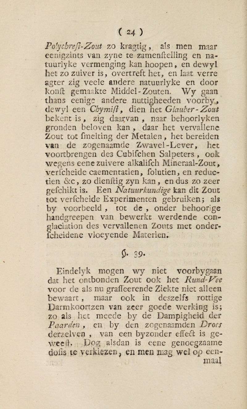 Polfchrejl-Zout zo kragtig, sis men maar eenigzints van zyne te zamenftelling en na- tuuriyke vermenging kan hoopen, en dewyl het zo zuiver is, overtreft het, en laat verre agter zig veele andere natuurlyke en door kond gemaakte Middel-Zouten. Wy gaan thans eenige andere nuttigheeden voorby,, dewyl een Chymifl^ dien het Glauber-Zout bekent is, zig daarvan , naar behoorlyken gronden beloven kan, daar het vervallene. Zout tot fmelting der Metalen, het bereiden van de zogenaamde Zwavel-Lever, het vóórtbrengen des Cubifchen Salpeters , ook wegens eene zuivere alkalifch Mineraal-Zout, verfcheide caementatien, folutien, en reduc- tien &amp;c, zo dienftig zyn kan, en dus zo zeer gefchikt is. Een Natuurkundige kan dk Zout tot verfcheide Experimenten gebruiken; als by voorbeeld , tot de , onder behoorige handgreepen van bewerkt werdcnde con- glaciation des vervallenen Zouts met onder- fcheidene vloeyende Materiën.' ö- 39. Eindclyk mogen wy niet voorbygaan dat het ontbonden Zout ook het Rund-Zee voor de als nu graiïeerende Ziekte niet alleen bewaart, maar ook in de^szelfs rottige Darmkoortzen van zeer goede werking is; zo als het meede by de Dampigheid der Paarden , en by den zegenaamden Droes derzeiven , van een byzonder effecl is ge- weetb Dog alsdan is eene genoegzaame düfis te verkiezen ^ ea men mag wel op een¬ maal
