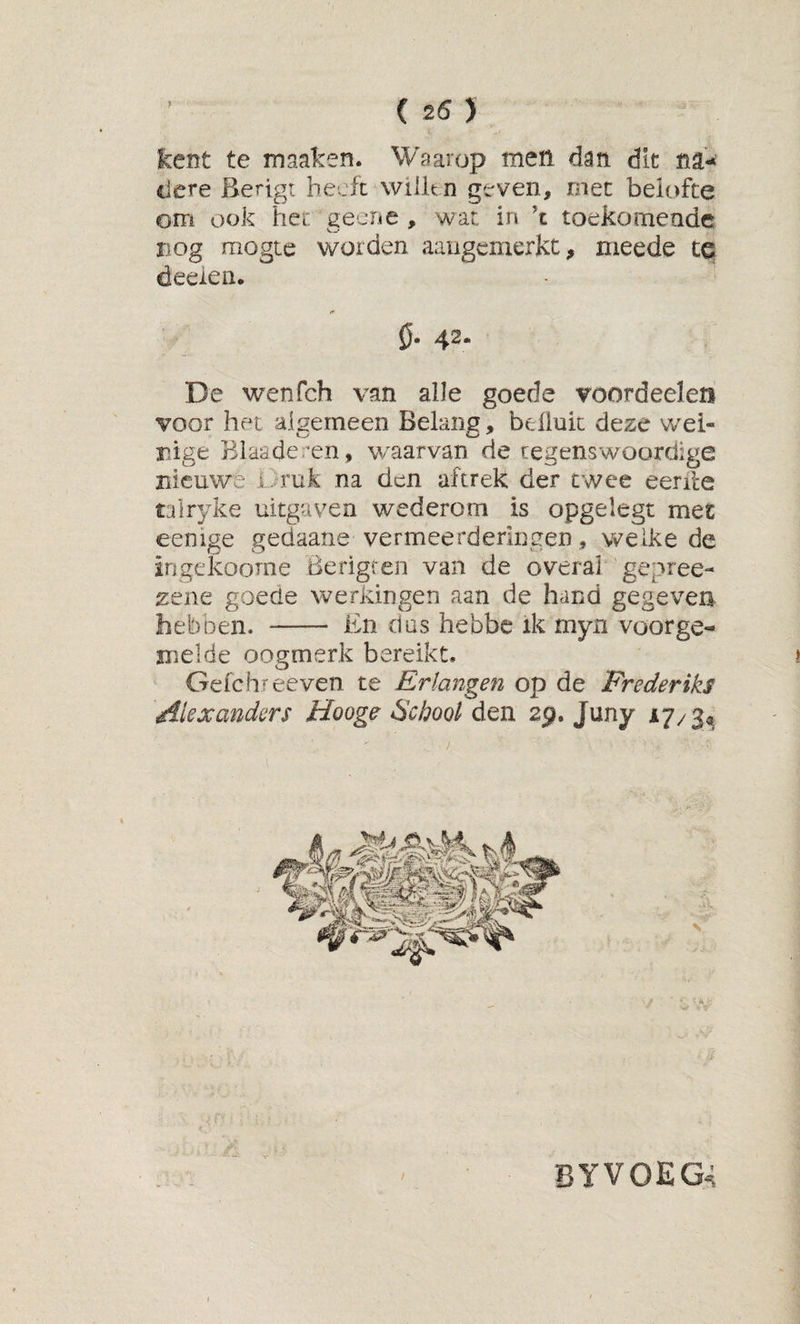 kent te maaken. Waarop men dan dit na¬ dere Berigi heeft wiilt n geven, met beiofte om ook het geene , wat in ’t toekomende nog mogte worden aaiigemerkt, meede te deeien. 0. 42. De wenfeh van alle goede voordeelen voor het algemeen Belang, beüuic deze wei¬ nige Blaaderen, waarvan de tegenswoordige nieuwe i . ruk na den aftrek der twee eerde talryke uitgaven wederom is opgelegt met eenige gedaane vermeerderingen, welke de ingekoome Berigren van de overai gepree- zene goede werkingen aan de hand gegeven heb oen. - En das hebbe ik myn voor ge¬ melde oogmerk bereikt. Gefchreeven te Erlangen op de Frederiks Alexanders Hooge 6'chool den 29. Juny 17/$^ byvoeg^