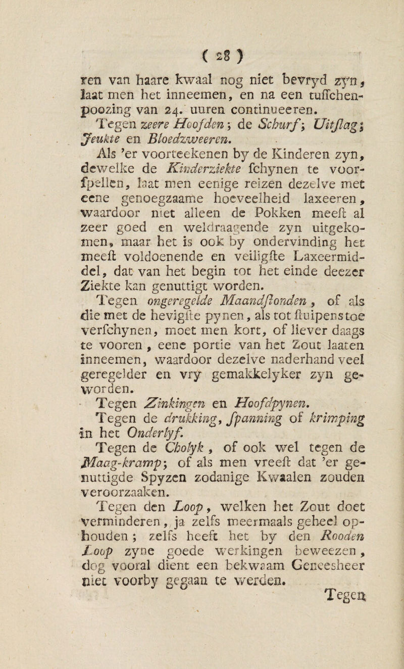 ren van haare kwaal nog niet bevryd zfn ^ laat men het inneemen, en na een tuiTchen- poozing van 24. uuren continuecren. Tegen zeere Hoofden; de Schurf; Uitjlag | jeukte en Btoedzweeren. Als ’er voorteekenen by de Kinderen zyn, dewelke de Kinderziekte fchynen te voor- fpellen. Iaat men eenige reizen dezelve met cene genoegzaame hoeveelheid laxeeren, waardoor met alleen de Pokken meefc al zeer goed en weldraagende zyn uitgeko¬ men, maar het is ook by ondervinding het meefl voldoenende en veiiigile Laxeermid¬ del, dat van het begin tot het einde deezer Ziekte kan genuttigt worden. Tegen ongeregelde Maandftonden , of als die met de hevlgfte pynen, als tot üuipenstoe verfchynen, moet men kort, of liever daags te vooren , eenc portie van het Zout laaten Inneemen, waardoor dezelve naderhand veel geregelder en vry gemakkelyker zyn ge¬ worden. * Tegen Zinkingen en Hoofdpynen. Tegen de drukking, Jpanning of krimping in het Qnderlyf. Tegen de Cbotyk , of ook wel tegen de Maag-krampy of als men vreeft dat ’er ge¬ nuttigde Spyzcn zodanige Kwaaien zouden veroorzaaken. Tegen den Loop, welken het Zout doet verminderen, ja zelfs meermaals geheel op¬ houden ; zelfs heeft het by den Rooden Loop zyne goede werkingen beweezen, dog vooral dient een bekwaam Geneesheer niet voorby gegaan te werden.