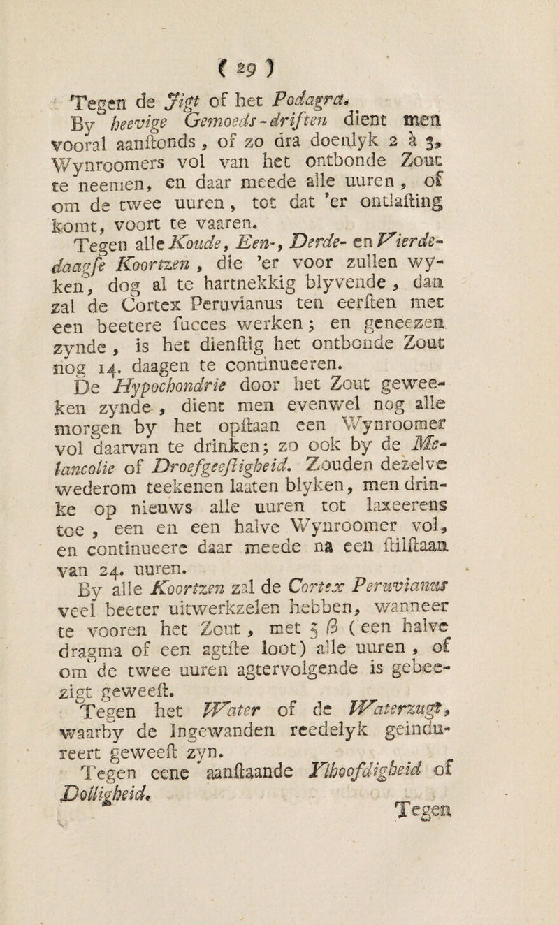 Tegen de ^tgt of het Podagra. By heevige Gemoeds-driften dient meti vooral aanftonds , of zo dra doenlyk 2 a 3, Wynroomers vol van het ontbonde ZoüC te neenien, en daar meede alle uuren , of om de twee uuren, tot dat ’er onciailing ivomt, voort te vaaren. Tegen Koude, Een-y Derde- cn Kier de- daagfe Koortzen , die ’er voor zullen wy- ken, dog al te harcnekkig blyvende , dan zal de Cortex Pcruvianus ten eerflen met een beetere fucces werken; en geneezea zynde , is het dienfdg het ontbonde Zout nog 14. daagen te coiuinuceren. De Hypochondrie door het Zout gewee- ken zynde , dient men evenv/el nog alle morgen by het opftaan een Wynroomer vol daarvan te drinken; zo ook by de iW^- tancolie of Droefgsefiigheid. Zouden dezelve wederom teekenen laaten blyken, men drin- ke op nieuws alle uuren tot laxeerens toe , een en een halve V/ynroomer vol, en continueers daar meede na een ftilftaan van 24. uuren. By alle Koortzen zal de Cortex Peruvlantif veel beeter uitwerkzelen hebben, v/anneer te voeren het Zout, met 5 /3 (een halve dragma of een agtfte loot) alle uuren, of om' de twee uuren agtervolgende is gebee- zint geweefl. Tegen het TKater of de TVaterzugïy Vv’aarby de ingewanden rcedelyk geindu- reert geweell zyn. Tegen eene aanftaande Flboofdigheid of DoUigheid,