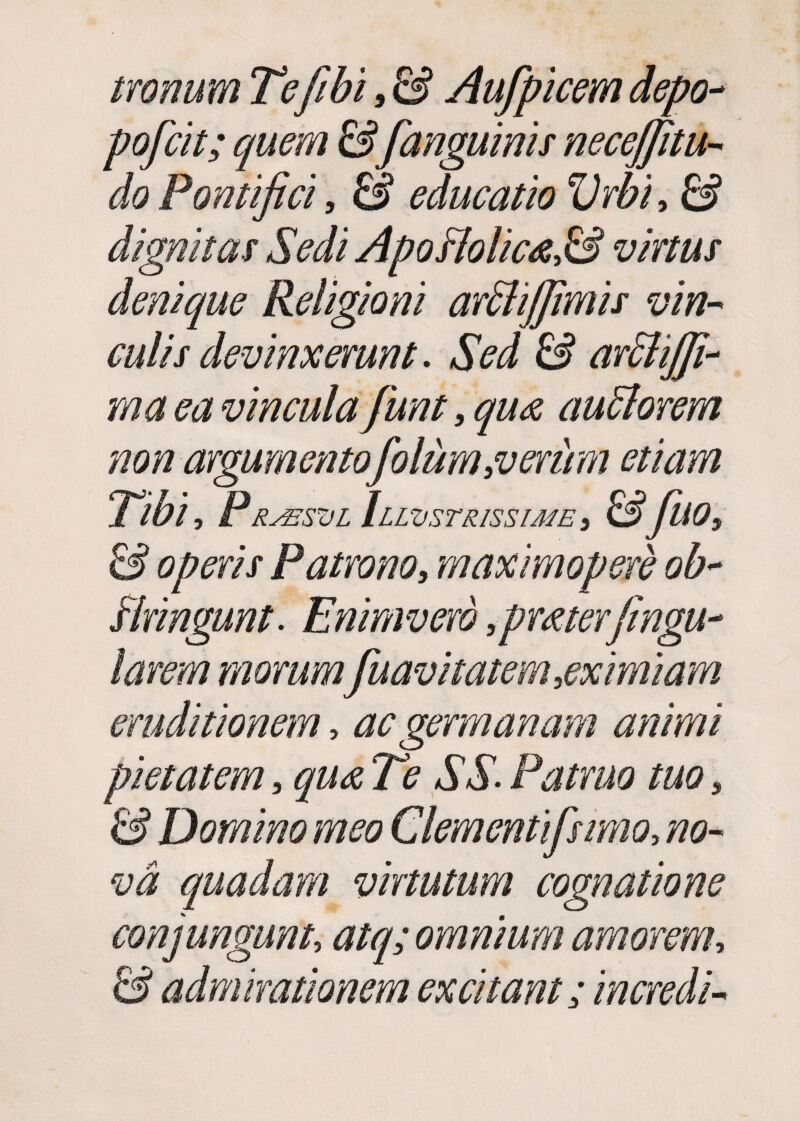 tronum Tefibi, & Aufpicem depo- poficit; quem &[anguinis necefifiitu- do Pontifici, & educatio Vrbi, & dignitas Sedi Apoftolic<e,& vinus denique Religioni ar£lijfimis vin¬ culis devinxerunt. Sed & arSlijfi- ma ea vinculafiunt, qua aufforem non argumentofiolum,verum etiam Tibi, PRsssz/L Illustrissime, &fillO, & operis Patrono, maximopere ob~ stringunt. Enimvero ,pmterfingu~ larem morum[navitatem,eximiam eruditionem > ac germanam animi pietatem, qua Te SS- Patruo tuo, ££ Domino meo Clementifismo, #0- quadam virtutum cognatione conjungunt atq; omnium amorem, ££ admirationem excitant; incredU