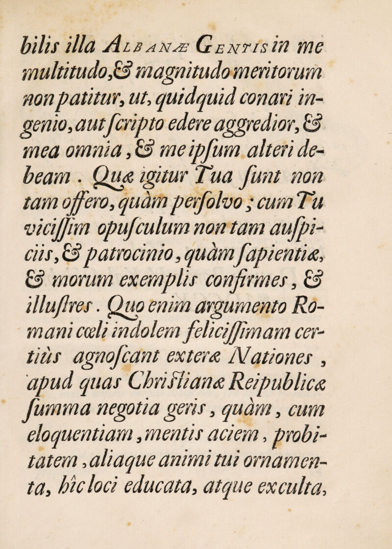 bilis illa Alb ana Gentis ia me multitudo,& magnitudo meritorum non patitur, ut, quidquid conari in- genio, aut fcripto edere aggredior, & mea omnia, & me ipfum alteri de¬ beam . Qu& igitur Tua funt non tam offero, quam perfolvo ; cum Tu vicijfim opujculum non tam aufpi- ciis, & patrocinio, quamfapientu, & morum exemplis confirmes, & illufires. Quo enim argumento Ro¬ mani coeli indolem feliciffimam cer¬ tius agnofcant extern Nationes , apud quas ChriHiana Reipublica fumma negotia geris, quam, cum eloquentiam, mentis aciem, probi¬ tatem , aliaque animi tui ornamen¬ ta, hic loci educata, atque exculta,