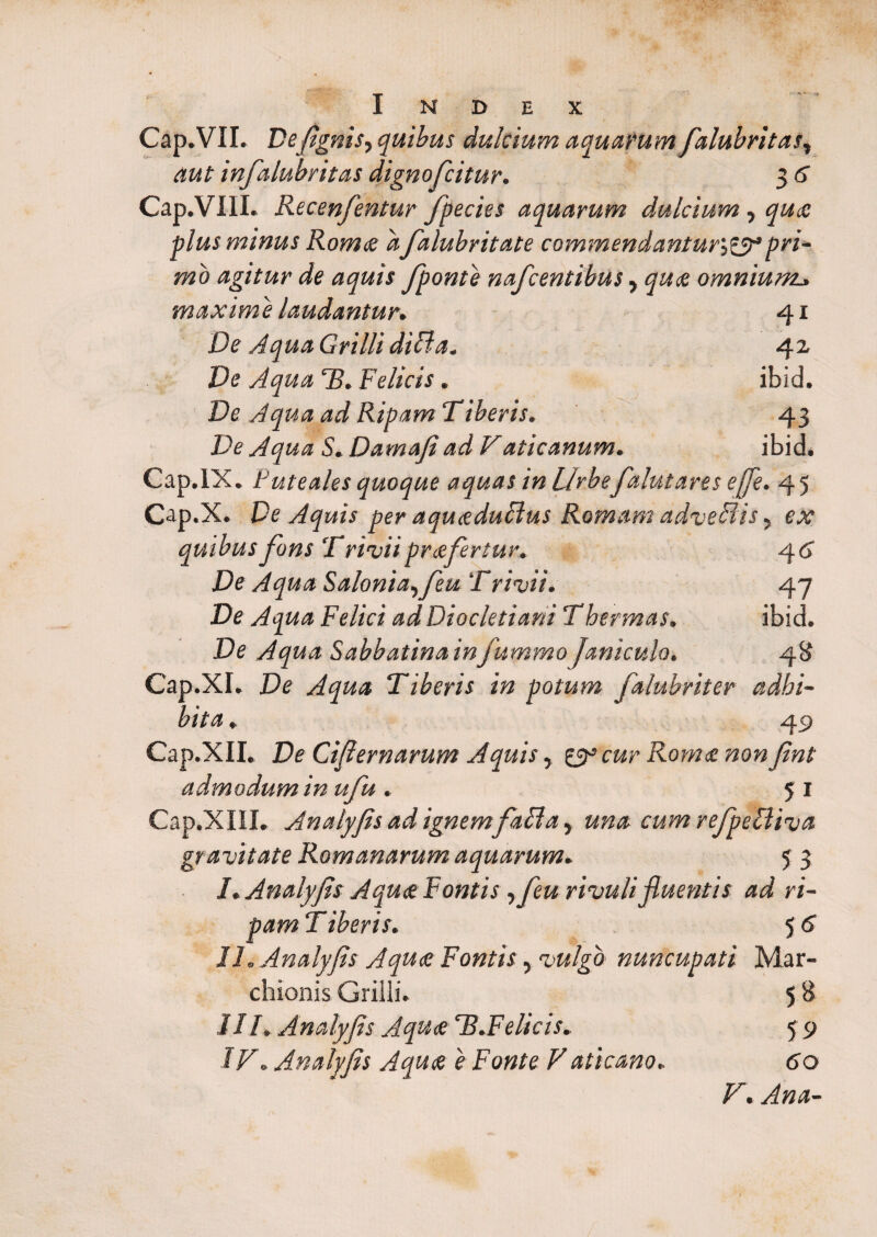 Index r Cap.VII. De/ignis, quibus dulcium aquarum falubritas, aut infalubritas dignofcitur. 3 6 Cap.VIII. Recenfentur fpecies aquarum dulcium, quae plus minus Rom<e afalubritate commendantur\,&* Pri¬ mo agitur de aquis fponte nafcentibus, quae omnium., maxime laudantur, 41 De Aqua Grilli diBa. 42 Ve Aqua T. Felicis. ibid. Ve Aqua ad Ripam Tiberis. 43 .De Aqua S, Damafiad Vaticanum. ibid. Cap.lX. Puteales quoque aquas in Urbefalutares e fle. 45 Op.X. Pe Aquis per aquaeduBus Romam adveBis, ex quibusfons Trivii praefertur. 46' De Aqua Salonia,feu Trivii. 47 Ve Aqua Felici ad Diocletiani T hermas, ibid. Ve Aqua Sabbatina infummoJaniculo. 48 Cap.XI. Ve Aqua Tiberis in potum falubriter adhi¬ bita , 49 Cap.XII. De Cijlernarum Aquis, zppcur Romae non Jint admodum in ufu . 51 Cap.XIII. Analyjis ad ignem faBa, una cum reJpeBiva gravitate Romanarum aquarum. 5 3 I, Analyjis Aquae Fontis ,feu rivuli fluentis ad ri¬ pam T iberis. 5 6 II, Analyjis Aquae Fontis, vulgo nuncupati Mar- chionis Grilli. 5 8 III, Analyjis Aquae T.Felicis. 5 9 IV, Analyjis Aquae e Fonte Vaticano, 60 V, Ana-