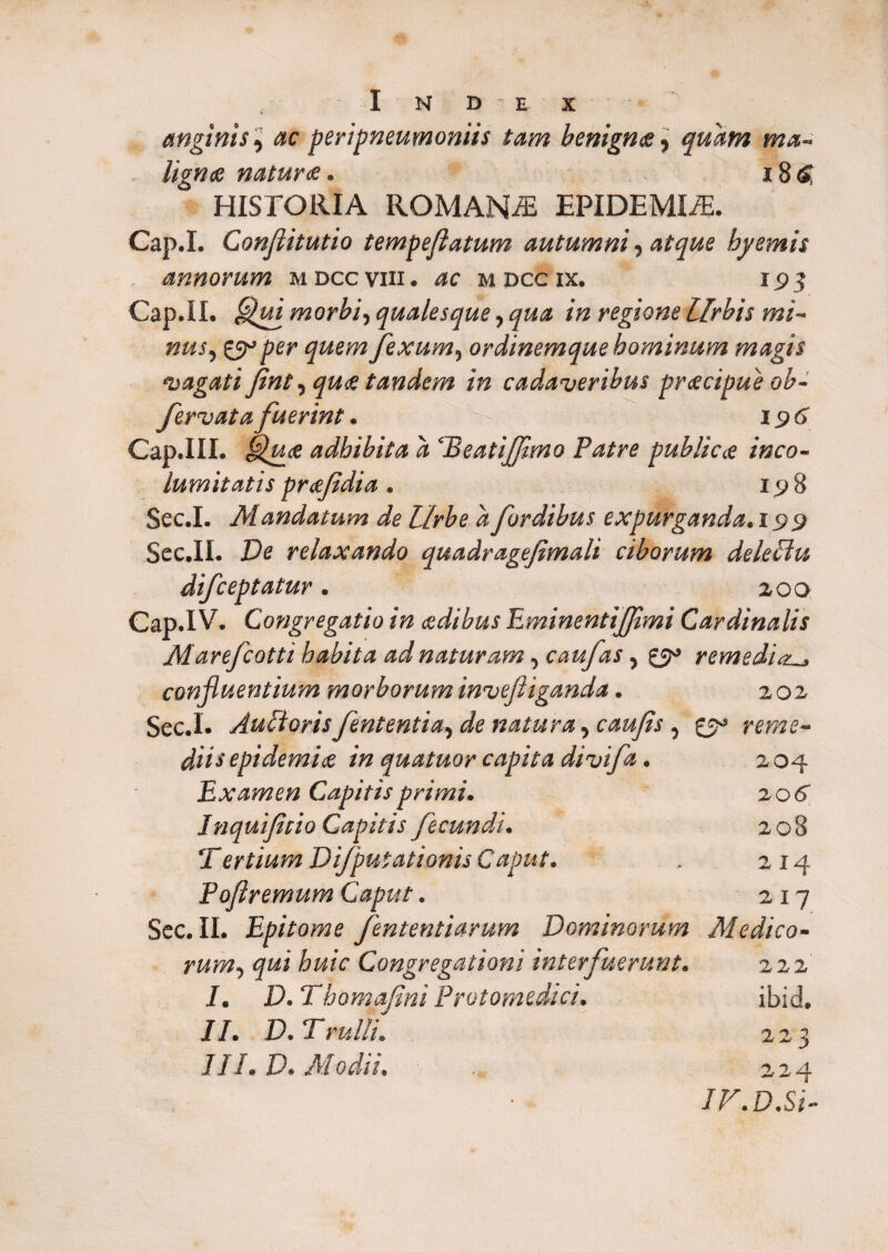 I N D E X ' anginis, ac peripneumoniis tam benignae, quam ma¬ lignae naturae. 186 HISTORIA ROMANA EPIDEMICE. Cap.I. Conflitutio tempejlatum autumni, atque hj/emis . annorum mdccviii. mdccix. 193 Cap.II. morbi, qualesque, /» regione Urbis mi¬ nus, per fexum, ordinemque hominum magis 'vagati fint, quae tandem in cadaveribus praecipue ob- fervata fuerint. 196 Cap.III. adhibita d ‘Beatijfmo Patre publicae inco¬ lumitatis praefdia. 198 Sec.I. Mandatum de Urbe dfordibus expurganda.!99 Sec.II. Ve relaxando quadragefimali ciborum delePht difceptatur. 200 Cap.IV. Congregatio in aedibus EminentiJJimi Cardinalis Marefcotti habita ad naturam, caufas, 0° remedia. confluentium morboruminvefliganda. 202 Sec.I. Auftorisfententia, de natura, , 0° reme- epidemice in quatuor capita divifa. 2 04 Examen Capitis primi. 20 6 Inquifitio Capitis fecundi. 208 Tertium Di/putationis Caput. . 214 Poflremum Caput. 217 Sec. II. Epitome fententiarum Dominorum Medico- rum, <pi Congregationi interfuerunt. 222 /. D.Thomafini Protomedici. ibid. //. D. T'ruiIt. 223 III. V. Modii. , 224 IF.D.Si-