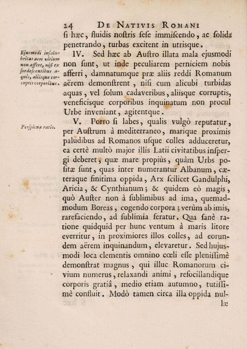 fi haec, fluidis noftris fefie immifcendo, ac folida' penetrando, turbas excitent in utrisque. Ejusmodi infaiu- IV. Sed haec ab Auftro illata mala ejusmodi brttas aert vitium - . . .... non affert, nij; ex non lunt, ut inde peculiarem perniciem nobis ^Ih^aiiUque'S- afferri 5 damnatumque prte aliis reddi Romanum ruptis corporibus. aerem demonftrent , nifi cum alicubi turbidas aquas , vel folum cadaveribus, aliisque corruptis, veneficisque corporibus inquinatum non procul Urbe inveniant, agitentque . V. Porro fi labes, qualis vulgo reputatur. Perfpicua ratio. A n \ i • 1 • * per A ultrum a mediterraneo, marique proximis paludibus ad Romanos ufque colles adduceretur, ea certe multo major illis Latii civitatibus infper- gi deberet, quae mare propius, quam Urbs po¬ litae funt, quas inter numerantur Albanum, cx~ teraque finitima oppida, Arx ficilicet Gandulphi, Aricia, Se Cynthianum; Se quidem eo magis , quo Aufter non a fublimibus ad ima, quemad¬ modum Boreas, cogendo corpora 5 verum ab imis, rarefaciendo, ad fublimia feratur. Qua fane ra¬ tione quidquid per hunc ventum a maris litore everritur, in proximiores illos colles, ad eorun¬ dem aerem inquinandum, elevaretur. Sed hujus¬ modi loca clementis omnino coeli e fle pleniffime demonftrat magnus , qui illuc Romanorum ci- * vium numerus, relaxandi animi , refbcillandiquc corporis gratia, medio etiam autumno, tuti fu¬ me confluit. Modo tamen circa illa oppida nul¬ lae