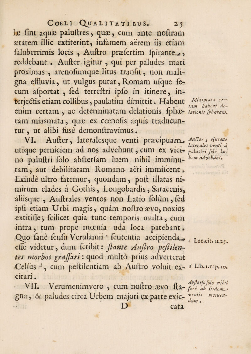 ke fint aqua; paluftres, qua;, cum ante noftram aetatem illic extiterint, infamem aerem iis etiam faluberrimis locis , Auftro prsefertim Ipirante.^, reddebant . Aufter igitur , qui per paludes mari proximas , arenofumque litus tranfit, non mali¬ gna effluvia, ut vulgus putat, Romam ufque fe¬ cum afportat , fed terreftri ipfo in itinere, in- terjedis etiam collibus, paulatim dimittit. Habent enim certam , ac determinatam delationis iphae- ram miasmata, qua; ex c oeno fis aquis traducun¬ tur , ut alibi fuse demonftravimus. VI. Aufter, lateralesque venti praecipuam^ utique perniciem ad nos advehunt, cum ex vici¬ no paluftri folo abfterfam luem nihil imminu¬ tam , aut debilitatam Romano aeri immifcent. Exinde ultro fatemur, quondam, poft illatas ni¬ mirum clades a Gothis, Longobardis, Saracenis, aliisque , Auftrales ventos non Latio folum, fed ipfi etiam Urbi magis, quam noftro tevo, noxios extitifle 5 fcilicet quia tunc temporis multa, cum intra, tum prope moenia uda loca patebant. Quo lane fenfu Verulamiic lententia accipienda_» e fle videtur, dum fcribit: flante Auftro pefttlen- tes morbos graffari: quod multo prius adverterat Celfus d, cum peftilentiam ab Auftro voluit ex¬ citari . VII. Verumenimvero , cum noftro a;vo fta- gna, & paludes circa Urbem majori ex parte exic- D cata Miasmata cer¬ tam habent de¬ lationis fphsscram. Au fler 3 e jusque laterales venti a paluftri folo la¬ bem advehunt* c Loc.cit. u.25. d Lib.i.cap.io* Abfterfofolo nihil fere ab iisdem vetitis meiueu- dum •