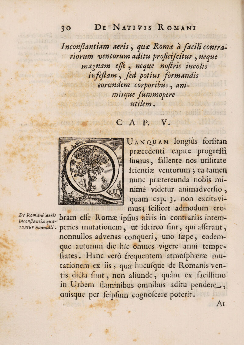 De Romani aeris inconfantia que¬ runtur nonnulli • De Nativis Romani v •' ’„i •, • ! •’ 7 • ?J * “1 ■■ ; • - -M Jnconfantiam aeris, quae Romae a facili contra¬ riorum 'ventorum aditu proficifcitur, neque magnam ejfe, neque nojlris incolis irfefiam, fed potius formandis eorundem corporibus, ani- \ — utilem. C A P. V. Uanquam longius forfitan praecedenti capite pro lumus, fallente nos utilitate fcientiae ventorum ea tamen nunc praetereunda nobis mi¬ nime videtur animadverlio , quam cap. 3. non excitavi¬ mus j fcilicet admodum cre¬ bram elfe Romae ipfius aeris in contrarias intem¬ peries mutationem, ut idcirco fint, qui afferant, nonnullos advenas conqueri, uno fsepe, eodem- que autumni die hic omnes vigere anni tempe- ftates. Hanc vero frequentem atmofphserse mu¬ tationem ex iis, qua; hucufque de Romanis ven¬ tis dida flant, non aliunde, quam ex facillimo in Urbem flaminibus omnibus aditu pendere.,, quisque per feipfum cognofcere poterit. At