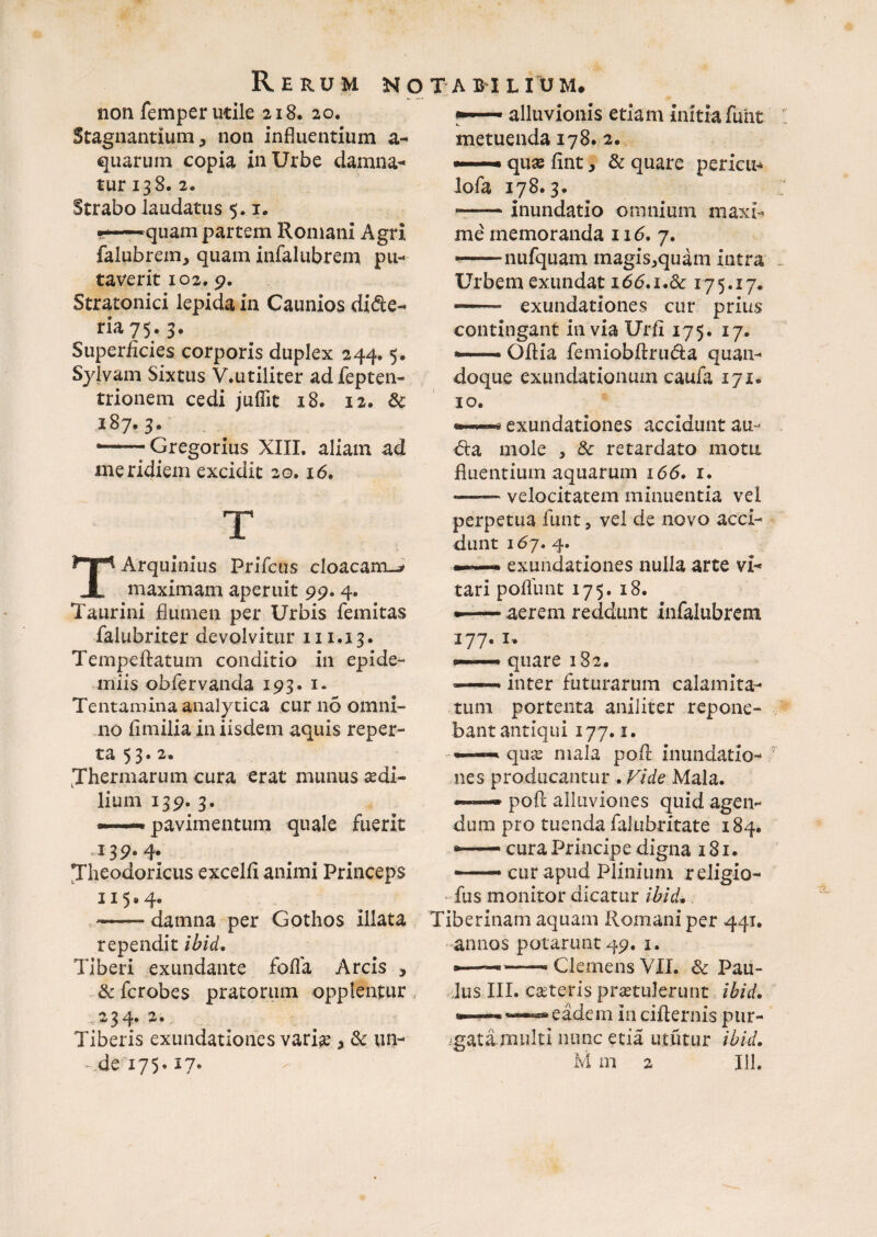 Rerum n o t a b i l i u m non femper utile 218. 20. Stagnantium j non influentium a- quarum copia in Urbe damna¬ tur 138. 2. Strabo laudatus 5. x. •*—quam partem Romani Agri falubrem, quam infalubrem pu¬ taverit 102. 9. Stratonici lepida in Caunios dide- ria 7$. 3. Superficies corporis duplex 244.5. Sylvam Sixtus V.utiliter ad fepten- trionem cedi jufiit 18. 12. 8c 187.3. •--Gregorius XIII. aliam ad meridiem excidit 20.16. T TArquinius Prifcus cloacam-^ maximam aperuit 99.4. Taurini flumen per Urbis femitas falubriter devolvitur 211.13. Tempeftatum conditio in epide- miis obfervanda 193. 1. Tentamina analytica cur 110 omni¬ no fimilia in iisdem aquis reper¬ ta 53. 2. Thermarum cura erat munus sedi¬ lium 139-3- ——pavimentum quale fuerit J3P- 4- Theodoricus excelli animi Princeps 115.4. -damna per Gothos illata rependit ibid, Tiberi exundante folia Arcis , & fcrobes pratorum opplentur . 2 3 4* — * Tiberis exundationes variae, & un- alluvionis etiam initiafunt metuenda 178» 2. —• quse lint, & quare periar* lofa 178.3. --inundatio omnium maxi¬ me memoranda 116, 7. —nufquam magis^quam intra Urbem exundat i66.i.8c 175.17. — exundationes cur prius contingant in via Urii 175. 17. •— Odia femiobdru&a quan¬ doque exundationum caufa 171. 10. •—9 exundationes accidunt au- mole , & retardato motu fluentium aquarum 166. 1. —— velocitatem minuentia vel perpetua funt, vel de novo acci¬ dunt \6y. 4. exundationes nulla arte vi¬ tari polfunt 175. 18. •—— aerem recidunt infalubrem 177. 1. —— quare 182. —- inter futurarum calamita¬ tum portenta aniliter repone¬ bant antiqui 177.1. — quas mala pod inundatio¬ nes producantur . Vide Mala. •*— pod alluviones quid agen¬ dum pro tuenda falubritate 184. *.. cura Principe digna 181. — cur apud Plinium religio- fus monitor dicatur ibid. Tiberinam aquam Romani per 441. annos potarunt 49. 1. —— Clemens VII. & Pau¬ lus III. ceteris praetulerunt ibid. eadem in cidernis ptir- .gatimulti nunc etia ututur ibid.