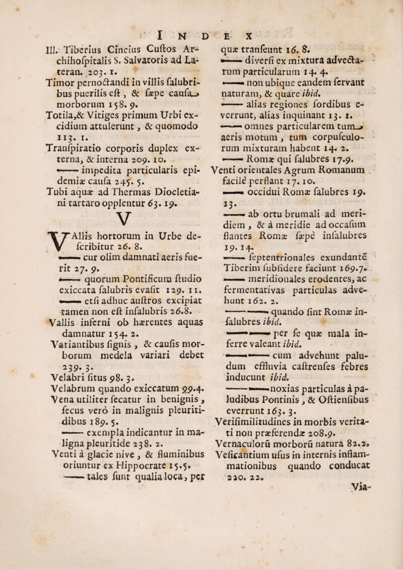 I1L Tiberius Cincius Guftos Ar- chihofpitalis S. Salvatoris ad La~ teran. 203.1. Timor perno&andi in villis falubri- bus puerilis eft , & faepe caufa_» morborum 158. 9* Totila,& Vitiges primum Urbi ex¬ cidium attulerunt, & quomodo 11$. 1. Tranipiratio corporis duplex ex¬ terna, & interna 209.10. —— impedita particularis epi¬ demis caufa 245,5. Tubi aquae ad Thermas Diocletia¬ ni tartaro opplentur 63.19» V VAliis hortorum in Urbe de- fc ribitur 26. 8» • ■ — ■ cur olim damnati aeris fue¬ rit 27. 9« —— quorum Pontificum Audio exiccata falubris evafit 129. 11. *. ..etfi adhuc auftros excipiat tamen non eR infalubris 26.8. Vallis inferni ob haerentes aquas damnatur 154. 2. Variantibus fignis , & caufis mor¬ borum medela variari debet 239. 3. Velabri fitus 98. 3. Velabrum quando exiccatum 99.4. Vena utiliter fecatur in benignis j fecus vero in malignis pleuriti- dibus 189« 5. — exempla indicantur in ma¬ ligna pleuritide 238. 2. Venti a glacie nive , & fluminibus oriuntur ex Hippocrate 15.5. —— tales funt qualia loca, per quae tranfeunt 16. 8. — diverfi ex mixtura adve&a- rum particularum 14. 4. —— non ubique eandem fervant naturam, & quare ibid• --alias regiones fordibus e- verrunt, alias inquinant 13. 1. —— omnes particularem tum-» aeris motum , tum corpufculo- rurn mixturam habent 14. 2. — Romae qui falubres 17.9. Venti orientales Agrum Romanum facile perflant 17.10. ■■ ■— occidui Romae falubres 19. IT - ab ortu brumali ad meri¬ diem , & a meridie adoccafum flantes Romae faepe infalubres 19.14. —— feptentrlonales exundante Tiberim fubfldere faciunt 169.7» ——— meridionales erodentes, ac fermentativas particulas adve¬ hunt 162. 2. -—— quando fint Roma: in¬ falubres ibid. •—•—per fe quae mala in¬ ferre valeant ibid, • 1 cutn advehunt palu¬ dum effluvia caftrenfes febres inducunt ibid. * -- noxias particulas a pa¬ ludibus Pontinis, & Oftienflbus everrunt 163. 3. Verifimilitudines in morbis verita¬ ti non praeferenda: 208.9. Vemaculoru morboru natura 82.2» Veficantium ufus in internis inflam¬ mationibus quando conducat 2 20. 2 2» Via-