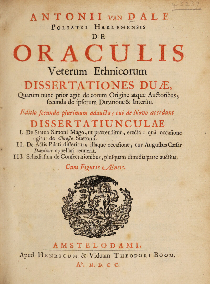 ANTONII van D A L E Polia tri Harle mensis DE OR AC Veterum Ethnicorum DISSERTATIONES DUjE, Quarum nunc prior agit de eorum Origine atque Auflroribus 3 fecunda de ipforum Duratione& Interitu» Editio fecunda plurimum adauffia; cui de Novo accedunt DISSERTATIUNCULAE I. De Statua Simoni Mago 5 ut praetenditur, ere&a : qua occafione agitur de Chreflo Suetonii. II. De Aftis Pilati difleritur$ illaque occafione, cur AuguflusCaefor Dominus appellari renuerit. III. Schediafina de Confecrationibus, plufquam dimidia parte audtius. Cum Figuris tyEneis. AMSTELODAMI* Apud Henricum & Viduam Theodori Boom. A°. n, e €>