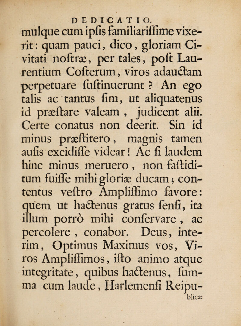 DEDICATI G._ mulque cum ipfis familiarilfime vixe¬ rit : quam pauci, dico, gloriam Ci¬ vitati noftras, per tales, poft Lau¬ rentium Cofterum, viros adaudtam perpetuare luftinuerunt ? An ego talis ac tantus fim, ut aliquatenus id prasftare valeam , judicent alii. Certe conatus non deerit. Sin id minus praeftitero, magnis tamen aulis excidifle videar! Ac fi laudem hinc minus meruero , non faftidi- tum fuiflfe mihi glorias ducam * con¬ tentus veltro Ampliffimo favore: quem ut ha&enus gratus fenfi, ita illum porro mihi confervare , ac percolere , conabor. Deus, inte- rim, Optimus Maximus vos, Vi¬ ros Ampliffimos, ifto animo atque integritate, quibus ha&enus, fum- ma cum laude, Ilarlemenfi Reipu- hlicx