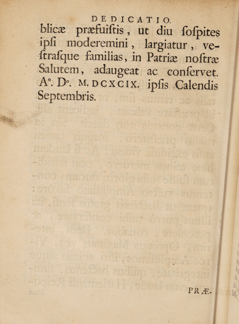 hXicx prarfuiftis, ut diu fofpites ipfi moderemini, largiatur, ve- ftrafque familias, in Patriae noftrce Salutem, adaugeat ac confervet. A°. D°. M. D c x c i X. ipfis Calendis Septembris. PR /E-