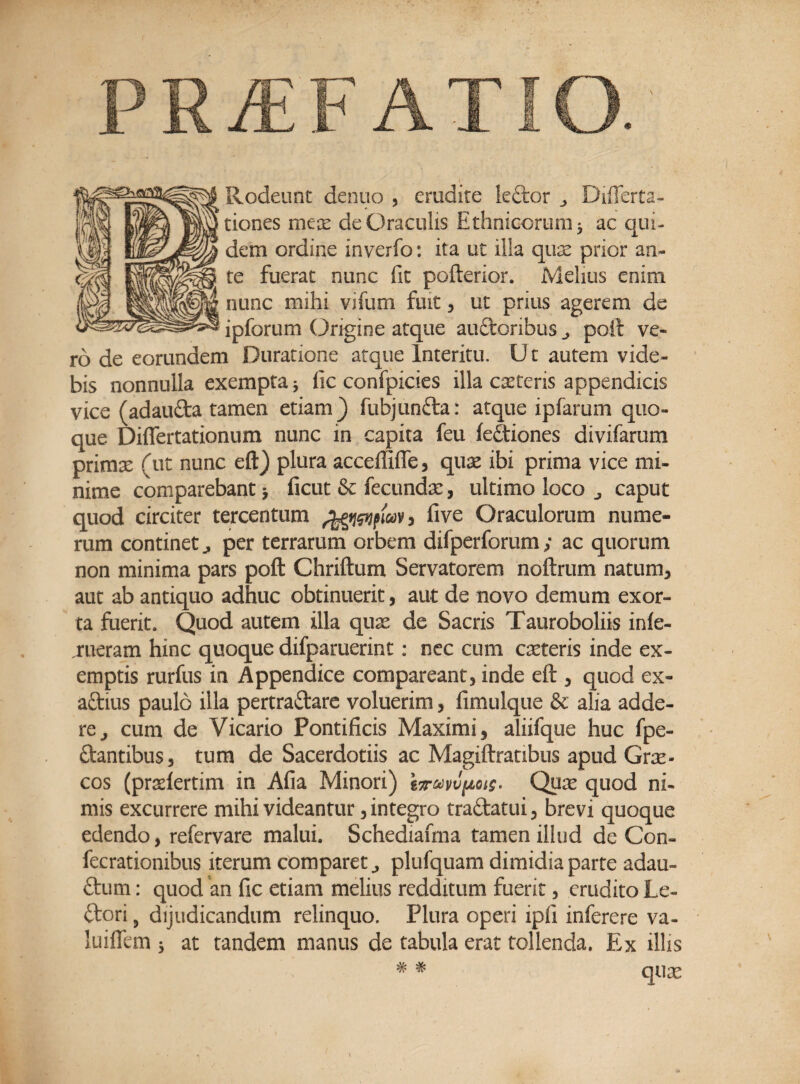 PRvEF A Rodeunt denuo , erudite leftor Differta- tiones mex de Oraculis Ethnicorum* ac qui¬ dem ordine inverfo: ita ut illa qux prior an¬ te fuerat nunc fit pofterior. Melius enim nunc mihi vifum fuit, ut prius agerem de ipforum Origine atque auftonbus j poft ve¬ ro de eorundem Duratione atque Interitu. U t autem vide¬ bis nonnulla exempta * fic confpicies illa exteris appendicis vice (adaufta tamen etiam ) fubjunfra: atque ipfarum quo¬ que Diflertationum nunc in capita feu fedtiones divifarum primx (ut nunc eft) plura acceffiffe, qux ibi prima vice mi¬ nime comparebant * ficut & fecundae, ultimo loco caput quod circiter tercentum 3 five Oraculorum nume¬ rum continet,, per terrarum orbem difperforum; ac quorum non minima pars poft Chriftum Servatorem noftrum natum, aut ab antiquo adhuc obtinuerit, aut de novo demum exor¬ ta fuerit. Quod autem illa qux de Sacris Tauroboliis inle- rueram hinc quoque difparuerint: nec cum exteris inde ex¬ emptis rurfus in Appendice compareant, inde eft , quod ex- aftius paulo illa pertraftare voluerim , fimulque & alia adde¬ re j cum de Vicario Pontificis Maximi, aliifque huc fpe- ftantibus, tum de Sacerdotiis ac Magiftratibus apud Grx- cos (prxlertim in Afia Minori) Qux quod ni¬ mis excurrere mihi videantur, integro traftatui, brevi quoque edendo, refervare malui. Schediafma tamen illud de Con- fecrationibus iterum comparet ^ plufquam dimidia parte adau- ftum: quod an fic etiam melius redditum fuerit, erudito Le- ftori 9 dijudicandum relinquo. Plura operi ipfi inferere va- luiflem 3 at tandem manus de tabula erat tollenda. Ex illis # # qux