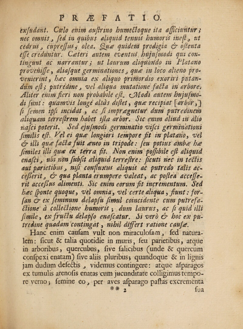 exjuddnt, Coelo enim mftrmo humeffloque ita a fficiuntur $ nec omnis > fed in quibus aliquid tenuis humoris inefl^ ut cedrus > cuprejfus, olea. Qua quidem prodigia & oftenta effe creduntur. Cateri autem eventus hujufmodi qui con¬ tingunt ac narrantur > ut laurum aliquando m Flat ano proveniffe, ahajque germinationes j qiue in loco alieno pro- venierint, hac omnia ex aliquo primordio exoriri putan¬ dum ejly putredine j vel aliqua mutatione faffla in arborei Aliter enim fieri non probabile eft, CModi autem hujuftno- dt funt: quamvis longe alias diflet, qu<e recipiat [arbor, ] fi femen ipfi incidat , ac fi impraegnetur dum putredinem aliquam terre (Irem habet ijla arbor. Sic emm aliud m alio nafci poterit. Sed ejufmodi germinatio vifci germinationi fimilis eft. J^el ei quae longiori tempore fit in piat ano, vel & tlli qu£ [affla fuit teneo in tripode: (eu potius ambte hae fimiles ilU qu# ex terra fit. Non enim pojjibile eft aliquid enafcij ubi non fubfit aliquid terreftre: ficuti nec in tefflis aut parietibus j mfi conpuxus aliquis ac putredo talis ac- cefteritj & qua planta erumpere valeat > ac poftea accejje- rit accefius alimenti. Sic enim eorum fit incrementum. Sed hac (fonte quoque, vel omnia, vel certe aliqua, fiunt: for- fan & ex feminum delapfu fimul coincidente cum putrefa- fflione d collefflione humoris -y dum laurus, ac fi quid tlli fimile, exfrufflu delapfo enafcatur. Si vero & hoc ex pu¬ tredine quadam contingat, nihil differt ratione caufte. Hanc enim caufam vult non miraculofam fed natura¬ lem : ficut & talia quotidie in muris, feu parietibus, atque in arboribus, quercubus, five falicibus (unde & quercum confpexi enatam) five aliis pluribus $ quandoque & in lignis jam dudum defe&is 4 videmus contingere: atque afparagos ex tumulis arenofis enatas cum jucunditate colligimus tempo¬ re verno 5 femine eo ^ per aves afparago paftas excrementa