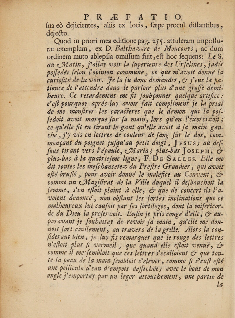 fiiaeo dejicientes, aliis ex locis, fxpe procul diftantibus, dejefto. Quod in priori mea editionepag. 255. attuleram impoflu- rx exemplum, ex D. Balthazare de Monconys5 ac dum ordinem muto ablepfia omiffum fuit,eft hoc fcquens: Le 8, au CMatin, fallay voir la fuperieure des UrJelines, jadis pofjedee felon Yopimon commune > ce que m'avoit donne' la curiofitdde la votr. Je la fu donc demander9& feus la pA- tience de Vatiendre dans lt parloir plm d?unc grojje demi- heure. Ce retardement me fit foubponner quelque artifice: Befl pourquoy apres luy avoir fait compliment je la pnai de me monftrer les caraLteres que le demon qm la pof- fedoit avoit marque fur /a mam, lors qu'en Vexorcizoit; ce qu'elle fit en tirant le gant qu^elle avoit d fa main gau- che jfy vis en lettres de couleur de fang fur le dos, com¬ mendant du poignet jufqu'au petit doigt, J esus/ au def- fious tirant vers lepaule, cMaria; plns-bas Joseph* & plus-bas d la quatriefme ligne, F. De Salles. Bile me dit toutes les meficbancetez, du Preftre Grandter, qui avoit efie' brufie ^ pour avoir donne le malefice au Convent, & comme un CMagiftrat de la Ville duquel il defhauchoit la femme, s*en ejloit plaint d elle, & que de concert iis Va- voient denonce, non obflant les fortes inclinations que ce malheureux lui caufoit par fes fortileges9 dont la mifericor- de du Dieu la prefervoit. Enfinje pris conge' d’elle9 & au- paravant je fouhaitay de revoirfa main ^ qu’elle me don- mit fort civilement, au travers de la grille. Mors la con- fiderant bien, je luy fis remarquer que le rouge des lettres ri*efloit plus fi vermeil j que quand elle eftoit venue> & comme il mefembloit que ces lettres s^ecalloient & que t cu¬ te la peau de la mam fembloit syelever, comme fi s^euft efie une pellicule d'e au d?empois de/Jecbde; avec U bout de mon °tigle femportay par un leger attouchement, une partte de La IU) ... - • . r- . . . * • • . % • * I