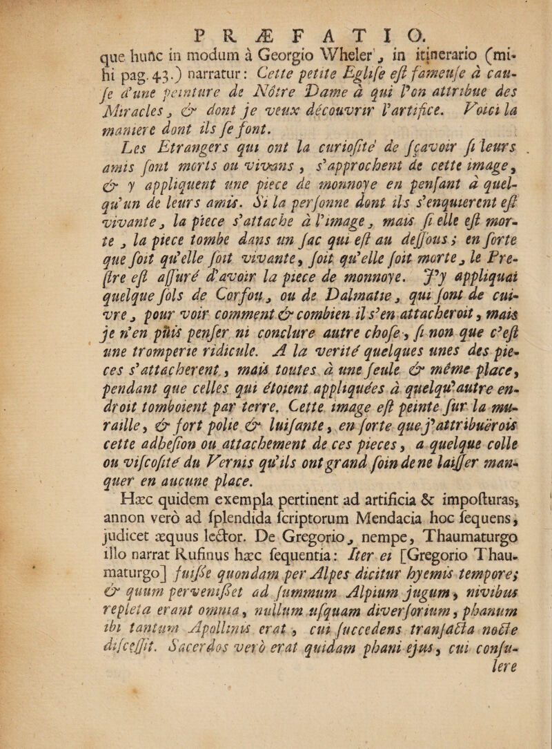 que hunc in modum a Georgio Wheler in itinerario (mi¬ hi pag.4.3.) narratur: Cette petite Eghfe efifameuje d cau- 'Je <fune veniture de Notre Dame d qui Pon attribue des Mir acies & dont je veux decouvnr Vartifice. Vmei la mamere dont iis fefont. Les Etrangers qm ent la cur io fit e de Jcavoir fi leurs amis font moris ou vivens , s^approchent de cette mage, & y appliquent une piece de monnoye en penfant d quel- qtfun de leurs amu. Si. la perjonne dont iis ienquiennt efi vivant e j la piece s’attache d Vimage ^ mats fi elle ejl mor¬ te j la piece tombe dans m Jac qui efi au defions ; en forte que foti qtfelle foit vivant e, Joit qiielle foit morte j It Pre- (Ire efi a(fure diavoir la piece de monnoye. fiy appliquai quelque fols de Corfou ^ ou de Dahnatie ^ qui Jont de cui- vre j pour voir comment & combien il s’en attaeberoit , mak je rien puti penfer ni conclure autre chofe, fi non que c’efi une tromperie ridicule. A la verite quelques unes des pie- ces s’attacherent, mati toutes d une feule & meme place, pendant que celles qui etoient apphqudes d quelqu'autre en- droit tomboient par terre. Cette mage efi peinte fur la mu- raille, & for t potie & luijantey en (orte quej*attribueroti cette adhefion ou attachement de ces pieces , a quelque colle ou vifcofitd du Vernis qtfils ontgrand foindene laiffer man- quer en aucune place. Hxc quidem exempla pertinent ad artificia & impofturas* annon vero ad fplendida feriptorum Mendacia hoc fequens, judicet requus Icftor. De Gregario., nempe, Thaumaturgo illo narrat Rufinus hrec fequentia: Iter ei [Gregorio Thau¬ maturgo] fmfie quondam per Alpes dicitur hyemti tempore; & quum per veni fi et ad fummum Alpium jugum > nivibrn repleta erant omnia, nullum ufquam diverjorium, phanurn ibi tantum Apollinis erat , cm (uccedens tranjaUa notie dtfcejjit. Sacerdos vero erat quidam pbani ejus, cui conju- lere