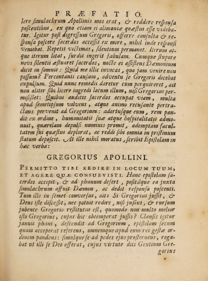 Iere fimuUckrim Apollinis mos erat, reddere re (ponfa p ofc entibus j ex quo etiam ei alimonia qticeftus ejje videba¬ tur: Igitur poji digrejjum Gregoru, offerre conjulta & re- [ponfa pojcere [acerdos accejfn ex more , nihil inde refponfi veniebat. 'Repetit viBimas, /dentium permanet, iterum at¬ que iterum litat, fur diis ingerit fabulam. Cumque ffupore novi filent ii <efluar et fac er dos, nodi e ei affiftens Damonium dicit m fomnis: Quid me illic invocas 0 quojam venit e non poffam ? Percontanti caufam j adventu fe Gregor u dicebat expuljum. Quid nunc remedii daretur cum perquireret j ait non aliter /ibi licere ingredi locum illum, nifi Gregor irn per- mififfet: Quibus auditis J'ac er dos occupat viam , multa apud femetipjum volvens , atque animo recujante pertra¬ ctans pervenit ad Gregorium : adortufque eum > rem pan¬ dit ex ordine , humanitates fiite atque hofpitalitatis admo¬ nuit y quarelam depulfi numinis promit ^ ademptam facul¬ tatem fui qutefius deplorat , ac reddi fibi omnia m prifhnum flatum depojcit. ille nihil moratus j/cribit Epiftolam m hac verba: GREGORIUS APOLLINI Pekmitto tibi kedire in locum tuum, et agere Qjj m consuevisti. Hanc epiftolam fa- cerdos accipit, & ad phamim defert pofitdque ea juxta fimulachrum affuit D&mon ^ ac dedit re f ponfa pofcenti. Tum ille in femet converfus, ait: Si Gregorms juffit, & Deus ifte difceffit, nec potuit redire j nifi juflus ^ & rurfum jubente Gregorio reftitutus e (i, quomodo non multo melior iflo Gregorius , cujus hic obtemperat ju/jis? Claufis igitur januis pham 5 defeendit ad Gregorium , epiftolam fecum quam acceperat referens, omnemque apud eum rei geftae or¬ dinem pandens: ftmulqueje ad pedes ejusprofternens, roga¬ bat ut illi [e Deo offerat, cujus virtute diis Gentium Gre¬ gor ius