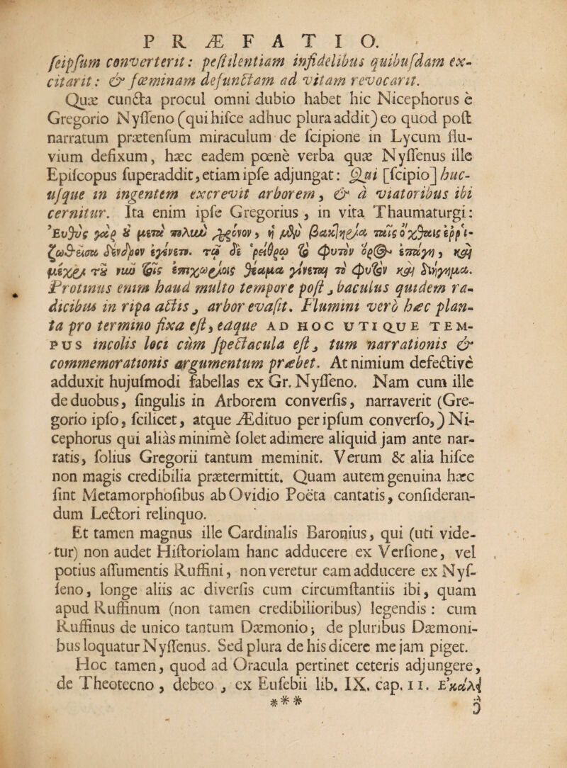 feipfum convertent: pe fidentiam infidelibus quihufdam ex¬ citant: & foeminam defunctam ad vitam revocant. Qux cunfta procul omni dubio habet hic Nicephorii s e Grcgorio NytTeno (qui hifce adhuc plura addit) eo quod poti narratum praetentum miraculum de fcipione m Lycum flu¬ vium defixum, hxc eadem pcene verba qux Nyffenusille Epifcopus fuperaddit,etiamipfe adjungat: Qui [fcipio]huc- ufque m ingentem excrevit arborem , & d viatoribus ibi cernitur. Ita enim ipfe Gregorius , in vita Thaumaturgi: ?£ttjvg & [tiTu wsXwu , v\ /Jfij Q%Jzticepf&- '(u&um SivJ)oov iyzvm. nrcf Jg *pel6ga is Cpvdv og(§h ivuyv) , afif fiizc/ twj &ig tmXc*}V'Q[5 ylu-mj 7d tpvigv K&j Protinus enim haud multo tempore pofi j baculus quidem ra- dicibm m ripa abdis j arbor evafit. Flumini vero h*ec plan¬ ta pro termino fixa efti edque ad hoc utic^ue tem¬ pus incolis Uci cum Jpebi acula efi3 tum narrationis & commemorationis argumentum probet. At nimium defeftive adduxit hujufmodi fabellas ex Gr, Nyffeno. Nam cum ille de duobus, fingulis in Arborem convertis, narraverit (Gre- gorio ipfo, fcilicet, atque zEdituo peripfum converfo,)Ni- cephorus qui alias minime (olet adimere aliquid jam ante nar¬ ratis, folius Gregorii tantum meminit. Verum & alia hifce non magis credibilia prxtermittit. Quam autem genuina hxc fint Metamorphofibus ab Ovidio Poeta cantatis, confideran- dum Leftori relinquo. Et tamen magnus ille Cardinalis Baronius, qui (uti vide¬ atur) non audet Hiftoriolam hanc adducere ex Verfione, vel potius affumentis Ruffini, non veretur eam adducere ex Nyf- feno, longe aliis ac divertis cum circumflandis ibi, quam apud Rufiinum (non tamen credibilioribus) legendis: cum Ruffinus de unico tantum Dxmonio> de pluribus Dxmoni- bus loquatur Nyffenus. Sed plura de his dicere mejam piget. PIoc tamen, quod ad Oracula pertinet ceteris adjungere, de Theotecno , debeo , ex Eufebii lib. IX. cap, n. eWa<|