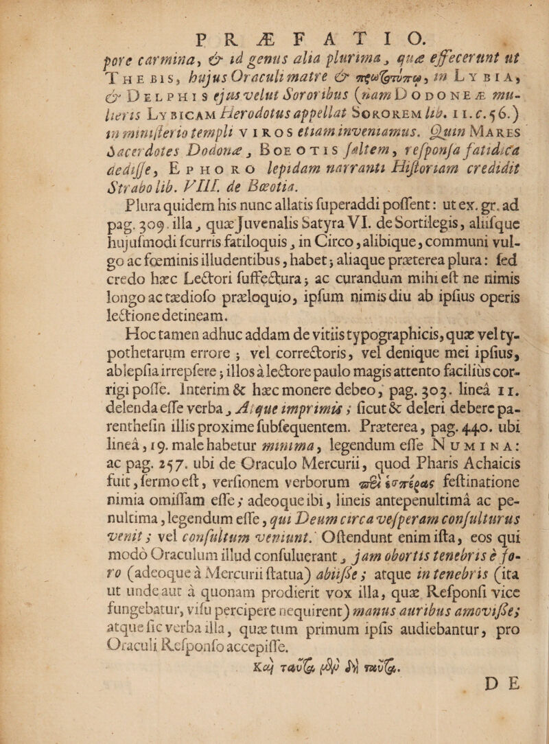 fore carmina, & id genus aha plurima j quae effecerunt ut The bis * hujus Oraculi matre & in L y bias C^Delphis tjm velut Sororibus {nam Dodonen mu¬ lieris Ly bicam Herodotus appellat Sororem//^. n.f.56.) m mmfierio templi viros etiam inveniamus« Quin Ma res Sacerdotes Dodona , Boeotis /altem, refponja fatidica dedijjey Ephoro lepidam narranti Hijlonam credidit Strabo lib. VI1L de Boeotia. Plura quidem his nunc allatis fuperaddi poffent: ut ex, gr. ad Pag'3°9 qu^ juvenalis Satyra VI. de Sortilegis , alnique hujufmodi fcurris fatiloquis , in Circo 3 alibique , communi vul¬ go ac fgeminis illudentibus, habet$ aliaque praeterea plura: fed credo haec Leftori fuffeftura y ac curandum mihi eft ne nimis longo ac taediofo pradoquio , ipfum nimis diu ab ipfius operis le£tione detineam. Hoc tamen adhuc addam de vitiis typographicis, qux vel ty- pothetarum errore y vel corre&oris3 vel denique mei ipfius, abSepfia irrepfere ^ illos a ledore paulo magis attento facilius cor¬ rigi polle. lntcrim& haec monere debeo 3 pag. 303. linea 11. delenda effe verba Atque imprimis t ficut & deleri debere pa- renthefin illis proxime fubfequentem. Praeterea 3 pag. 440. ubi linea 319. male habetur mimma 3 legendum efle Numina: ac pag. 257. ubi de Oraculo Mercurii, quod Pharis Achaicis fuit,fermoeft3 verfionem verborum feftinatione nimia omiffara effe / adeoqueibi, lineis antepenultima ac pe- nultima 3 legendum effe 3 qm Deum circa ve/peram conjulturus venit; vel confultum veniuntOftendunt enimifta, eos qui modo Oraculum illud confuluerant j jam obortis tenebris e fo¬ ro (adeoque a Mercurii ftatua) abiifie / atque in tenebr is (ita ut unde aut a quonam prodierit vox illa, qux Refponfi vice fungebatur, vifu percipere nequirent) manus auribus amovifce/ atquefic verba illa, quae tum primum ipfis audiebantur, pro Oraculi Refponfo acccpiffe. Kcij t4u& amQ*,