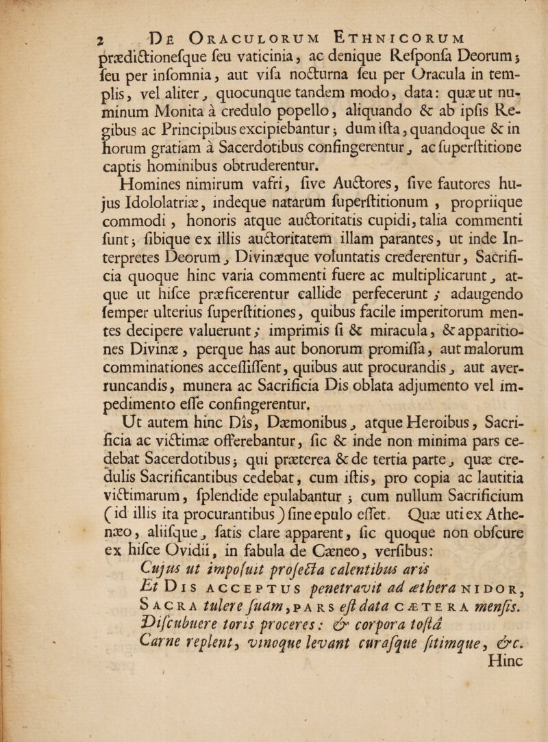 prxdiftionefque feu vaticinia, ac denique Refponfa Deorum % feu per infomnia , aut vifa nofturna leu per Oracula in tem¬ plis , vel aliter quocunque tandem modo, data: quae ut nu¬ minum Monita a credulo popello, aliquando & ab ipfis Re¬ gibus ac Principibus excipiebantur 5 dum ifta, quandoque &in horum gratiam a Sacerdotibus confingerentur., acfuperftitione captis hominibus obtruderentur. Homines nimirum vafri, five Au£tores, five fautores hu¬ jus Idololatriae, indeque natarum fuperftitionum , propriique commodi, honoris atque auftoritatis cupidi, talia commenti funt* fibique ex illis auftoritatem illam parantes, ut inde In¬ terpretes Deorum^ Divinaeque voluntatis crederentur, Sacrifi¬ cia quoque hinc varia commenti fuere ac multiplicarunt j at¬ que ut hifce praeficerentur callide perfecerunt ; adaugendo (emper ulterius fuperftitiones, quibus facile imperitorum men¬ tes decipere valuerunt; imprimis fi & miracula, & apparitio¬ nes Divinae, perque has aut bonorum promiflfa, aut malorum comminationes accefiifTent, quibus aut procurandis j aut aver¬ runcandis, munera ac Sacrificia Dis oblata adjumento vel im¬ pedimento elTe confingerentur. Ut autem hinc Dis, Daemonibus., atque Heroibus, Sacri¬ ficia ac viftimae offerebantur, fic & inde non minima pars ce¬ debat Sacerdotibus^ qui praeterea &de tertia parte., quae cre¬ dulis Sacrificantibus cedebat, cum iftis, pro copia ac lautitia viftimarum, fplendide epulabantur * cum nullum Sacrificium (id illis ita procurantibus) fine epulo effet. Quae uti ex Athe¬ naeo, aliifque., fatis clare apparent, fic quoque non obfcure ex hifce Ovidii, in fabula de Caeneo, verfibus: Cujus ut impofmt profeffa calentibus aris EtDis acc e p t u s penetravit ad aethera nidor, Sacra tulere fudm, p a r s efi data citera menjis. Difcubuere toris proceres: <£r corpora toftd Carne replent, vinoque levant curafque fitimque, &c. Hinc