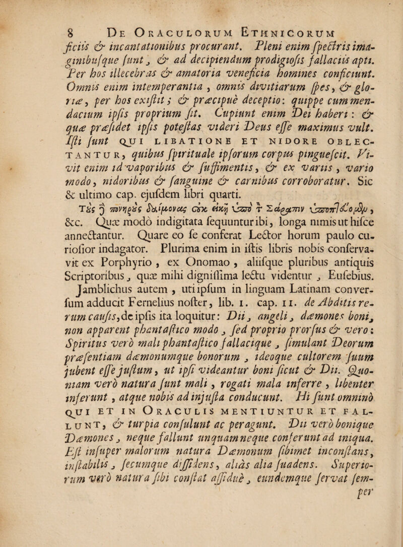 ficiis & incantationibus procurant. Piem enim fpeblrisima- gimbufque funt ^ & ad decipiendum prodigiofn fallaciis apti. Per hos illecebras & amatoria veneficia homines conficiunt. Omnes enim intemperantia , omnis divitiarum (fes> & glo- rue 5 per hos exifht; & prrecipue deceptio: quippe cum men¬ dacium ipfis proprium Jit. Cupiunt enim Dei haberi: & qu£ prtefidet ipfis potefias videri Deus ejfie maximus vult. IfU funt QJJ I LIBATIONE ET NIDORE OBLEC¬ TANTUR, quibus fpirituale ipforum corpus pmguefcit. Vi¬ vit enim id'vaporibus & juffimentis, & ex varus , vario modo, nidoribus & [anguine & carnibus corroboratur. Sic & ultimo cap. ejufdem libri quarti. T&s 'j 7idvrifis Sbjfiovag cix €iKv\ visre r 'Zci^mv 3 &c, Qijx modo indigitata fequunturibi, longa nimis ut hifce anneftantur. Quare eo fe conferat Leftor horum paulo cu- rioiior indagator. Plurima enim in iftis libris nobis conferva, vk ex Porphyrio , ex Onomao , aliifque pluribus antiquis Scriptoribus j qux mihi digniffima leftu videntur., Eufebius. Jamblichus autem , utiipfum in linguam Latinam conver- fum adducit Fernelius nofter, lib. i. cap. n. de Abditis re¬ rum de ipfis ita loquitur: Diij angeli > dtemones bonij non apparent phantafhco modo j Jed proprio prorfus & vero : Spiritus vero mali phantaftico fallacique j [imulant Deorum prtefentiam dacmonumque bonorum > ideoque cultorem Juum jubent effejuflum, ut ipfi videantur boni ficut & Dii. Quo¬ niam vero natura Junt mali, rogati mala inferre , libenter inferunt, atque nobis ad injufia conducunt. Hi fiunt omnino qjji et in Oraculis mentiuntur et fal¬ lunt, & turpia confulunt ac peragunt. Dii vero bonique D temone s > neque fallunt unquamneque conferunt ad iniqua. Ejt infuper malorum natura Dtemonum fibimet inconftans y inflabiles j fecumque diffidens 3 altas aha fuadens. Superio¬ rum vero natura fibi conflat affidue j eundemqne fervat fem- per