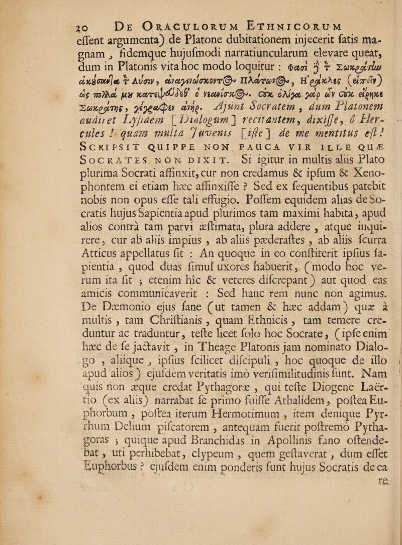 effent argumenta) de Platone dubitationem injecerit fatis gnam j fidemque hujufmodi narratiuncularum elevare queat, dum in Platonis vita hoc modo loquitur : $a<n ‘j r Xuxyldw dKBwwj&r Avozv) dm^danoi/r^ Xl\drc*)V@* 5 (e<V«?) &)$ mTAd j&x KciTefy&hff o Vicwicrx,{@h>* cbc oDpz> ?dp tiv chc eipqxe 'Eujc^tDjgy dvJ}$. Ajunt Socratem , dum 'Platonem audiret Ljjidem [Dialogum'] recitantem, dixijjey 6 Her¬ cules ! quam multa Juvenis [ tfte ] de me mentitus e[tl Scripsit quippe non pauca vir ille qum Socrates non dixi t. Si igitur in multis aliis Plato plurima Socrati affinxit, cur non credamus & ipfum &c Xeno¬ phontem ei edam hxc affinxiffe ? Sed ex fequentibus patebit nobis non opus effe tali effugio. Poffem equidem alias de So¬ cratis hujus Sapientia apud plurimos tam maximi habita, apud alios contra tam parvi aeftimata, plura addere , atque inqui¬ rere, cur ab aliis impius , ab aliis psederaftes , ab aliis fcurra Atticus appellatus fit : An quoque in eo conftiferit ipfitis la¬ pientia , quod duas fi mu i uxores habuerit,, (modo hoc ve¬ rum ita fit j etenim hic & veteres difcrepant) aut quod eas amicis communicaverit : Sed hanc rem nunc non agimus. De Dremonio ejus fane (ut tamen & hxc addam) quas a multis , tam Chriftianis , quam Ethnicis, tam temere cre¬ duntur ac traduntur, tefte licet folo hoc Socrate, (ipfe enim haec de fc jaftavit , in Theage Platonis jam nominato Dialo¬ go , aliique j ipfitis fciiicet difcipuli , hoc quoque de illo apud alios ) ejufdem veritatis imo venfimilitudinis funt. Nam quis non seque credat Pythagorae , qui tefte Diogene Laer¬ tio (ex aliis) narrabat fe primo fuiffe Athalidem, poftea Eu¬ phorbum , poftea iterum Hermotimum , item denique Pyr¬ rhum Delium pifcatorem , antequam fuerit poftremo Pytha¬ goras * quique apud Branchidas in Apollinis fano offende¬ bat , uti perhibebat, clypeum , quem geftaverat, dum effet Euphorbus ? ejufdem enim ponderis funt hujus,Socratis de ea