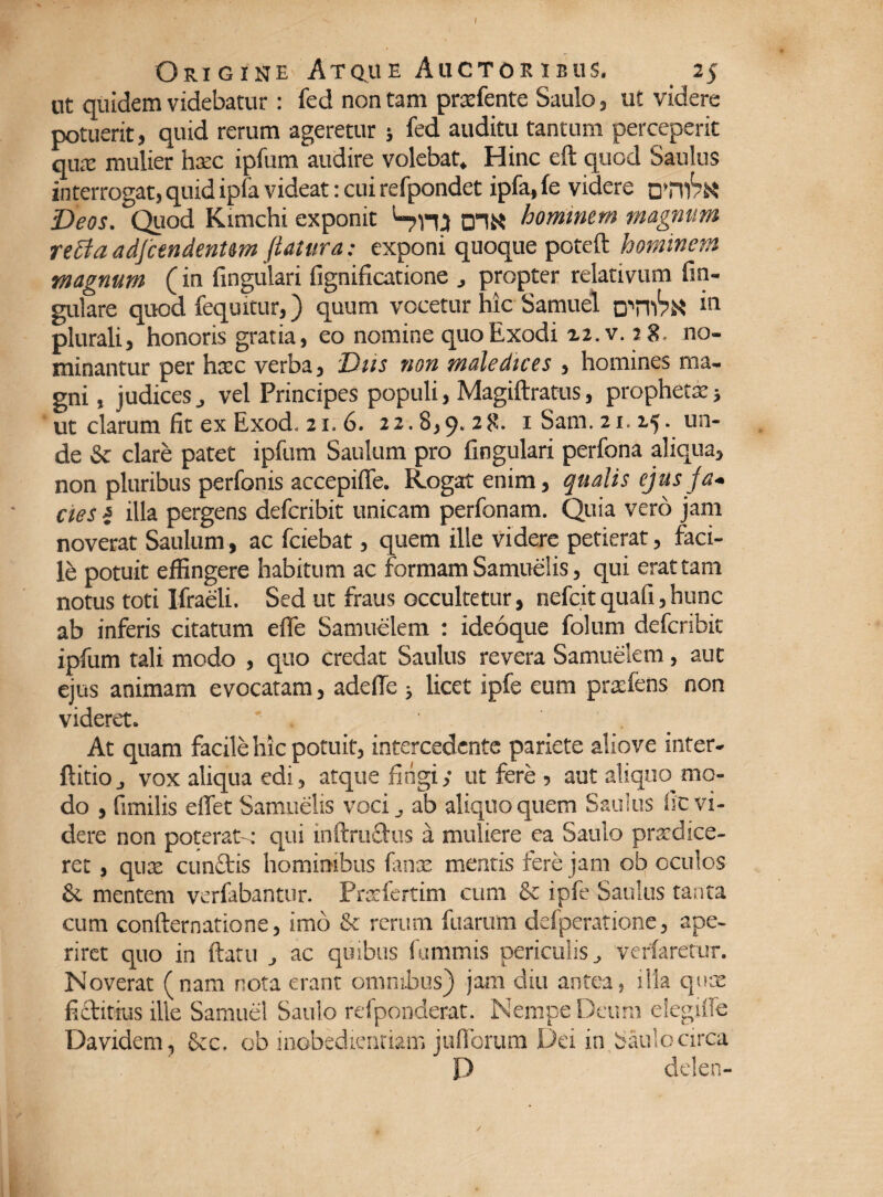 Origine Atque Auctor ibus. 25 ut quidem videbatur: fed non tam prxfente Saulo, ut videre potuerit, quid rerum ageretur 5 fed auditu tantum perceperit qux mulier haec ipfum audire volebat. Hinc eft quod Saulus interrogat, quid ipfa videat: cui refpondet ipfa, fe videre u’T\)bn Deos. Quod Kimchi exponit Snp D1N hominem magnam refla adftendentem flatura: exponi quoque poteft hominem magnum (in fingulari fignificatione , propter relativum fin- gulare quod fequitur,) quum vocetur hic Samuel oTIl1?^ “ plurali, honoris gratia, eo nomine quo Exodi 22. v. 18 no¬ minantur per hxc verba, Diis non maledices , homines ma¬ gni , judices, vel Principes populi, Magiftratus, prophetx3 ut clarum fit ex Exod. 21. 6. 22.8,9.28. iSam. 21.25. un¬ de & clare patec ipfum Saulum pro fingulari perfona aliqua, non pluribus perfonis accepiffe. Rogat enim, qualis ejus ja¬ cies i illa pergens defcribit unicam perfonam. Quia vero jam noverat Saulum, ac fciebat, quem ille videre petierat, faci¬ le potuit effingere habitum ac formam Samuelis, qui erat tam notus toti Ifraeli. Sed ut fraus occultetur, nefcitquafi,hunc ab inferis citatum efle Samuelem : ideoque folum defcribit ipfum tali modo , quo credat Saulus revera Samuelem, aut ejus animam evocatam, adefie > licet ipfe eum prxfens non videret. _ At quam facile hic potuit, intercedente pariete aliove inter- ftitio, vox aliqua edi, atque fingi; ut fere , aut aliquo mo¬ do , fimilis effet Samuelis voci, ab aliquo quem Saulus fic vi¬ dere non poterat-; qui inftrudus a muliere ea Saulo prodice¬ ret , qux eundos hominibus fanx mentis fere jam ob oculos &. mentem verfabantur. Prxfertim cum & ipfe Saulus tanta cum confternatione, imo & rerum fuarum dcfperatione, ape¬ riret quo in ftatu , ac quibus fummis periculis, verfaretur. Noverat (nam nota erant omnibus) jam diu antea, ilia qux fiditius ille Samuel Saulo refponderat. Nempe Deum eiegiife Davidem, &c. ob inobedienriam jufibrum Dei in Saulo circa P delen- /