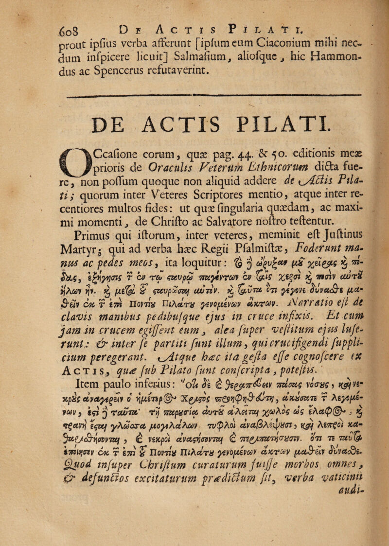 prout ipfius verba afferunt [iplumeum Ciaconium mihi nec¬ dum infpicere licuit] Salmafium, aliofquchic Hammon- dus ac Spencerus refutaverint. DE ACTIS PILATI. OGcafione eorum, qux pag. 44. & 50. editionis mex prioris de Oraculis Veterum Ethnicorum difta fue¬ re, non poffum quoque non aliquid addere de \_Aciis Pila¬ ti; quorum inter Veteres Scriptores mentio, atque inter re- centiores multos fides: ut qux lingularia quxdam, ac maxi¬ mi momenti ^ de Chrifto ac Salvatore noftro teftentur. Primus qui iftorum, inter veteres, meminit eft Juftinus Martyr 5 qui ad verba hxc Regii Pfalmiftx, Foderunt ma¬ nus ac pedes meos, ita loquitur: $ 3 ugvfcu* ft& 5 , gV\yy\<ns r a> r & <&tvp£ mylvmv cv it otoiv ewrS ot)V >jv. Kj & €&vp%ozq ouujiV, pc (&vt& cji ytyon ovvudj6 fiam OTcrim IXomx n*Adrx gavoptiv&iv cIktmv. Narratio eji de clavis manibus pedibufque ejus in cruce infixis. Et cum jam in crucem egiffient eum j alea fuper veftitum ejus Infe¬ runtv & inter [e partiti funt illum, qui crucifigendi fuppli- cium peregerant. ^Atque hsec ita gefta effe cognofcere (X Actis, quas fub Pilato funt con/cripta, potefiis. Item paulo inferius: f,dh $g (£ fe&Trdleiv vnioug vlxryg 5 xp&$ dvctyififi 0 qfJLSX{/fis m&qtpq&djwj, cixivun r Agyopt- v®V) ifi 3 nscwiur ry Tmpaeria dvrX ctXetnxj o$ cog gActty®* 3 Xj vguvtf 'iquf yAuarct, jxoyiActAwv w!pAo; dva@Ae\pXJj, i(#f AsTrfct xet- fae/c&yovvTOf , lc veKpol dvctqr^vita (c 7ngj'7r&rniG'ti<nv > oti tz iwiq&v ojc r ? Uoi/tIh IlfAfl&T# ycvoptevoov chc?®v piei&Hv <JW#o3g. Quod mfuper Chnftum curaturum fuifje morbos omnes, .& defunbios excitaturum proditium fit5 verba vaticinii