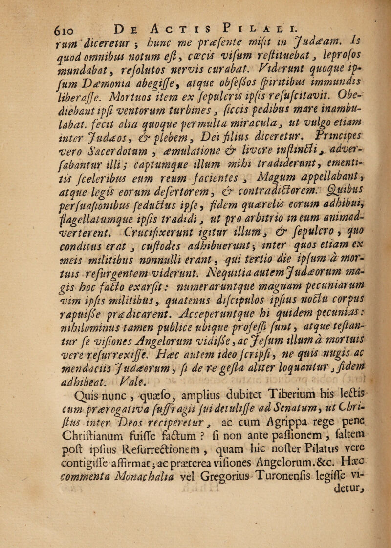 rum 'diceretur y hunc me pr^efente mifit m 'Judaeam, h quod omnibus notum ejl, c oecis vifum refhtuebat > leprofos mundabat, rejolutos nervis curabat. Fiderunt quoque ip- fum Daemonia abegiffe, atque obfefios ff intibus immundis liberajje. Mortuos item ex fepulcrts ipfis r e fufcitavit. Obe- diebantipfi ventorum turbines j ficcis pedibus mare inambu¬ labat. fecit aha quoque permulta miracula> ut vulgo etiam inter Judaeos y <& plebem ? Dei filius diceretur. Principes vero Sacerdotum 5 aemulatione & livore infimbii ^ adver- fabantur illi; captumque illum mihi tradiderunt, ementi¬ tis fceleribus eum reum facientes j Magum appellabant, atque legis eorum defer tor em 5 & contradicor em: Quibus perfuafion ibus feduCus ipje 5 fidem querelis eorum adhibuiy fagellalumque ipfis tradidi j ut pro arbitrio meum animad¬ verterent. Crucifixerunt igitur illum > & fepulcro , quo conditus erat j cuftodes adhibuerunt-y inter quos etiam ex meis militibus nonnulli erant y qui tertio die ipfum d mor~ tuis re fur gentem viderunt. Nequitia autem Judaeorum ma¬ gis hoc faCo exarfit: numerarunt que magnam pecuniarum vim ipfts militibus y quatenus difcipulos ipfius noCu corpus rapuifie praedicarent, Acceperuntque hi quidem pecunias: nihilominus tamen publice ubique profefji funty atque tefian- tur fe vifionts Angelorum vidifie y acjejum illum d mortuis vere refurrexife. Hac autem ideo fcripfy ne quis nugis ac mendaciis J udiorum 5 fi de re gefta aliter loquantur j fidem adhibeat. Vale. Quis nunc , quatfo 5 amplius dubitet Tiberium his leftis cum praerogativa [uffragii fuidetuhj]e adSenatumy ut Chru flus inter Deos reciperetur j ac cum Agrippa rege pene Chriftianum fuiffe faftum ? fi non ante paffionem y faltem poft ipfius Refurre&ionem , quam hic nofter Pilatus vere contigiffe affirmat j ac prxtereavifiones Angelorum.&c. H#c commenta Monaehalia vel Gregorius Turonenfis legifle vi¬ detur*