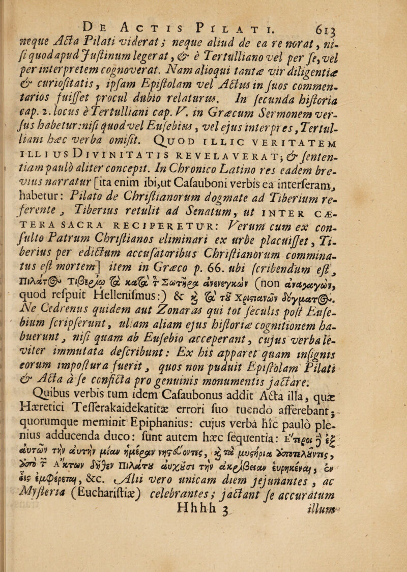 neque Acia Pilati viderat; neque aliud de ea re nor at, ni- [i quod apud Ju[Imum legerat, & e Tertulliano vel per fe, vel per interpretem cognoverat. Nam alloqui tanta vir diligentia & curiofitatis , ipfam Epijtolam vel Acim in fuos commen- tartos fniffet procul dubio relaturm. In fecunda hifloria cap. 2. locus e Tertulliani cap. F. in Graecum Sermonem ver- Jus habetur :nifi quod vel Eufebim, vel ejus interpres, T'ertul- liam hac verba omifit. Qu od illic veritatem illjus Divinitatis revelaverat;^ fenten- tiam paulo aliter concepit. In Chronico Latino res eadem bre¬ vius narratur [ita enim ibi,ut Cafauboni verbis ea interleram., habetur: Pilato de Chrijiianorum dogmate ad Tiberium re¬ ferente Tiberius retulit ad Senatum, ut inter ce¬ tera sacra reciperetur: Ferum cum ex con- fulto Patrum Chnfiianos eliminari ex urbe placuijfet, Ti¬ berius per edictum accufatoribus Chriftianorum commina¬ tus efl mortem] item in Graeco p. 66. ubi (cribendum efl j UiA«r(g^ Ti@i£/a} © mAgl r dnnyxdi (non chtetyctym, quod refpuit Hellenifmus:) & g & TS x^avdv Myp*T&. Ne Cedrenus quidem aut Zonaras qui tot feculis poft Eufe- binm fcnpferunt, ullam aliam ejus hifloria cognitionem ha¬ buerunt nifi quam ab Eufebio acceperant, cujus verba le¬ viter immutata deferibunt: Ex his apparet quam mfignts eorum impoflura fuerit , quos non puduit Eptftblam Pilati & Ahia dfe conficta pro genuinis monumentis j affare: Quibus verbis tum idem Cafaubonus addit Atta illa, qux Haeretici Tefferakaidekatitse errori luo tuendo afferebant 5- quorumque meminit Epiphanius: cujus verba hic paulo ple- Eitis^adducenda duco: funt autem hxc fequentia: Angoi $ ip dvrav ryq «VrijV pictu jpt&tv , . £ id uuAoict thnnMms, f™ f Axruv Mfa niActru cluxisrt tjjV dx.g)(ietciv svpfiKsnxf, cu **? ipcpifiTof, &c. i_Alii vero unicam diem jejunantes , ac Myflma (EuchariftiaQ celebrantes t jaciant fe accuratum Hhh h 3 illumj