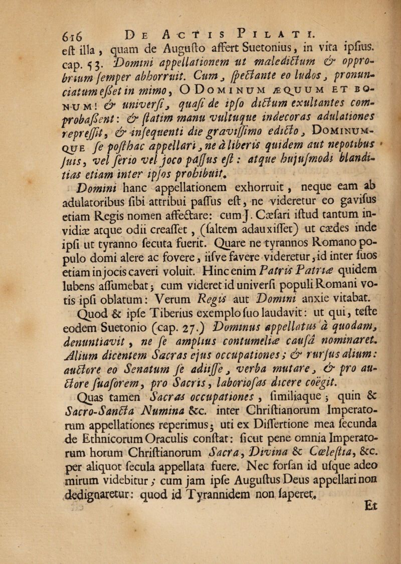 eft illa , quam de Augufto affert Suetonius, in vita ipfius. cap. 53. 'Domini appellationem ut maledictum & oppro¬ brium femper abhorruit. Cum ^ fpeCiante eo ludos j pronuru c i dium efiet in mimo , ODominum b cvu u m et bo- n u m ! & univerfi j quaji de ipjo diCturn exultantes com¬ probarent: & fiatim manu vultuque indecoras adulationes reprejfit, & injeqtienti die graviffimo ediCto j Dominum- que fe pojthac appellari j ne d liberis quidem aut nepotibus fuis, vel ferio vel joco paffus efi: atque hujujmodi blandi¬ tias etiam inter ipjos prohibuit\ Domini hanc appellationem exhorruit, neque eam ab adulatoribus fibi attribui paffus eft, ne videretur eo gavifus etiam Regis nomen affeftare: ctimj. Carfari iftud tantum in- vidise atque odii creaffet, (ialtem adauxiffet) ut cxdes inde ipfi ut tyranno fecuta fuerit. Quare ne tyrannos Romano po¬ pulo domi alere ac fovere, iifvefavere videretur,id inter fuos etiam injocis caveri voluit. Hinc enim Patris Patrue quidem lubens affumebat 5 cum videret id univerfv populi Romani vo¬ tis ipfi. oblatum: Verum Regis aut Domini anxie vitabat. Quod& ipfe Tiberius exemplofuolaudavit: ut qui, tefte eodem Suetonio (cap. 27.) Dominus appellatis* d quodam, denuntiavit, ne fe amplius contumeliae caufd nominaret. Alium dicentem Sacras ejus occupationes; & rurjus alium: auCtore eo Senatum fe adiijfe, verba mutare > & pro au¬ ctore fuaforem, pro Sacris, laboriofas dicere coegit. Quas tamen Sacras occupationes , fimiliaque 5 quin & Sacro-SanCia Numina &c. inter Chriftianorum Imperato¬ rum appellationes reperimusj uti ex Differtione mea fecunda de Ethnicorum Oraculis conftat: ficut pene omnia Imperato¬ rum horum Chriftianorum Sacra, Divina & Coeleftia, &c. per aliquot fecula appellata fuere. Nec forfan id ufque adeo mirum videbitur; cum jam ipfe AuguftusDeus appellari non .dedignaretur; quod id Tyrannidem non faperet* Et