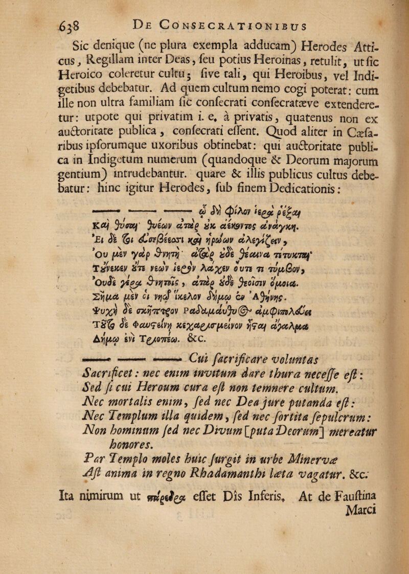 Sic denique (ne plura exempla adducam) Herodes Atti¬ cus , Regillam inter Deas, feu potius Heroinas, retulit, utfic Heroico coleretur cultu; five tali, qui Heroibus, vel Indi¬ getibus debebatur. Ad quem cultum nemo cogi poterat: cum ille non ultra familiam fic confecrati confecratteve extendere¬ tur : utpote qui privatim i. e. a privatis, quatenus non ex auctoritate publica, confecrati effent. Quod aliter in Caefa- ribus ipforumque uxoribus obtinebat: qui auctoritate publi¬ ca in Indigetum numerum (quandoque &c Deorum majorum gentium) intrudebantur, quare & illis publicus cultus debe¬ batur : hinc igitur Herodes, fub finem Dedicationis : U <hl {ptAoy lipqt. fiiplXf « 2 / t ^ cltuq divsvids dmyKq. *Et Si dlff?/3seari qpdoov dMy/^etv y *Ov ptkv ydp S-ytjTq' d*(gtg &S\ jiouva iiTvwmf Txntczy S7S neov \d%iv oun n rvfi(Sovy *OvSi ygfic/i S-vtjTH? ? d'jdg %S$ fcoioiv opto ice,. Vice fJiiv ct yjjaf uceAov Sipiu cv 'Afyjwjs. VvXq S\ PctStL{JLclv%(§^ d(x(pm\djH TSfg Se 4><M<rdvy %sxae/crpelvov dfactya AYftia gv) Tg/Q7iioo. &c. * —• —— Cui fatrificare voluntas Sacrificet: nec enim invitum dare thura necejje eft: Sed fi cui Heroum cura e fi non temnere cultum. Nec mortalis enim, fed nec Dea jure putanda eft: Nec Templum illa quidem, fed nec fortita fepulcrum: Non hominum fed nec Divum [puta Deorum'] mereatur honores. Par Templo moles huic Jurgit in urbe Minerva Aft anima in regno Rhadamanthi lata vagatur. &c; Ita nimirum ut effet Dis Inferis, At de Fauftina Marci