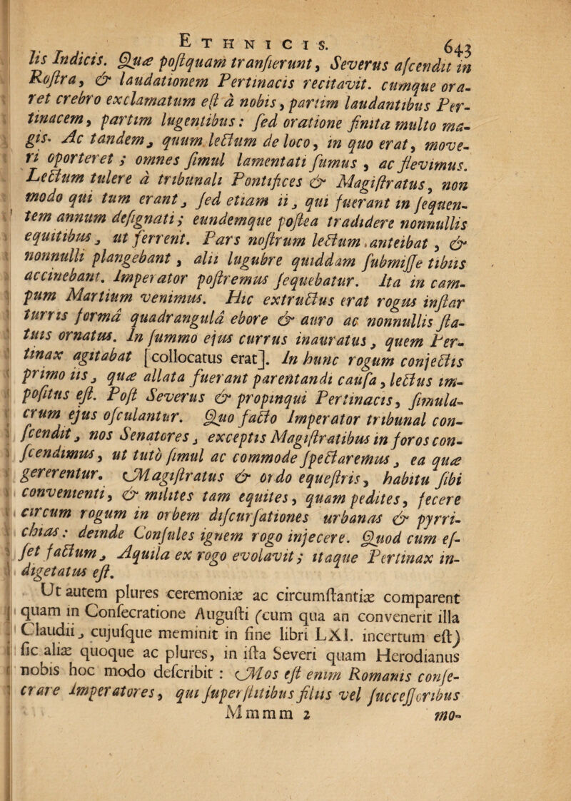 hs Indicis. Qjsa poflquam tranfierunt, Severus afcendit in Koftra, & laudationem Pertinacis recitavit. cumque ora- ret crebro exclamatum e(l d nobis,partim laudantibus Per¬ tinacem , partim lugentibus: fed oratione finita multo ma¬ gis* Ac tandemj quum leEtum de loco, in quo erat, move¬ ri oporteret ; omnes fimul lamentati fumus , ac flevimus. Lettum tulere d tribunali Pontifices & Magi [Iratus, non modo qui tum erant ^ fed etiam ii qui fuerant m feqnen- tem annum defignati; eundemque pofiea tradidere nonnullis equitibus j ut ferrent. Pars noftrum leffum, anteibat, & nonnulli plangebant, alii lugubre quiddam fiubmijfe tibiis accmebant. Imperator pofiremus fequebatur. Ita in cam¬ pum Martium venimus. Hic extridlus erat rogus inflar turris forma quadrangula ebore & auro ac nonnullis fla¬ tilis ornatus. In fummo ejus currus inauratus, quem Per¬ tinax agitabat [collocatus erat]. In hunc rogum conjediis primo iis j qu<e allata fuerant parentandi caufa ,leEius im- pofitns ejl. Poft Severus & propinqui Pertinacis , fimulu- erum ejus ofculantur. Quo fabto Imperator tribunal con- ftendit j nos Senatores 1 exceptis Magiflratibus m foros con- fcendmus, ut tuto fimul ac commode fpe£iaremus, ea qu<e gererentur. cJMagtftratus & or do equeftris , habitu fibi convenienti, & milites tam equites, quam pedites, fecere f circum rogum in orbem difcurjationes urbanas & pyrri- chias: deinde Confules ignem rogo injecere. Qttod cum e[- fet f altum j Aquila ex rogo evolavit; itaque Pertinax in- sj digetatus efl. Ut autem plures ceremoniae ac circumftantiae comparent quam in Gonfecratione Augufti ('cum qua an convenerit illa Claudii j cujufque meminit in fine libri LXI. incertum eftj fic alix quoque ac plures, in ifta Severi quam Herodianus nobis hoc modo defcnbit : <JMos eft enim Romanis confe¬ ci at e ■Imperatores , qui Juperfinibus filus vel fuccefjoribus