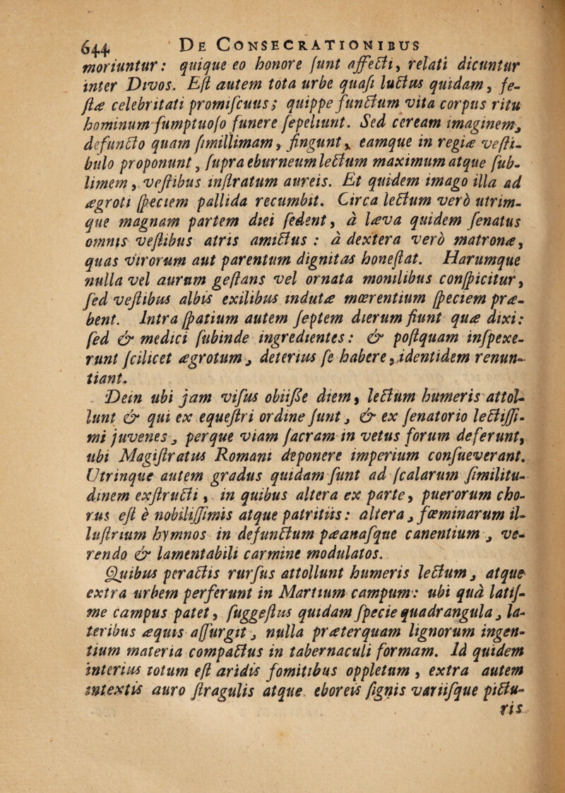 •moriuntur: quique eo honore (unt ajfelti, relati dicuntur inter Divos. Eft autem tota urbe quafi luttus quidam, fe- ftse celebritati promifcuus; quippe funitum vita corpus ritu hominum fumptuofo funere fepelmnt. Sed ceream imaginem^ de/'unito quam [imillimam * fingunt % eamque in regiae vefti- hulo proponunt, fupra eburneum leltum maximum atque fub- limem y Vefiibus m/lratum aureis. Et quidem imago illa ad segroti (peciem pallida recumbit. Circa leltum vero utrim¬ que magnam partem diei ftdent, d l*eva quidem [enatus omnis ve/tibus atris amiltus : d dextera vero matrona, quas virorum aut parentum dignitas honeflat. Harumque nulla vel aurum geflans vel ornata monilibus con/picitur, fed veftibus albis exilibus induta meer entium [peciem pra- bent. Intra [patium autem Jeptem dierum fiunt qua dixi: fed & medici fubinde ingredtentes: & poftquam infpexe- runt [cihcet agrotum j deterius fe habere , identidem renun=» tiant. Dem ubi jam vifus obiifte diem , leltum humeris attol¬ lunt & qui ex equejtri ordine /unt j & ex /enatorio leltijft- mi juvenes per que viam /aeram in vetus forum defer unt, ubi Magiftratus Romani deponere imperium confueverant. Utrinque autem gradus quidam [unt ad [calarum fimilitu- dinem exftrulii, in quibus altera ex parte, puerorum cho¬ rus eft e nobilijjimis atque patritus: altera ^ fos minarum iU lufirmm hymnos in de/unltum paanafqtte canentium ^ ve¬ rendo & lamentabili carmine modulatos. 6luibus peraltis rurfus attollunt humeris leltum > atque extra urbem perferunt in Martium campum: ubi qud lati[- me campus patet, fuggeftus quidam fpecie quadrangula j la¬ teribus <eqms affurgit j nulla praeterquam lignorum ingen¬ tium materia compaltus in tabernaculi formam. Id quidem interius totum efl aridis fomitibus oppletum , extra autem mtextis auro /tragulis atque eboreis fignis variifque piltu« ris..