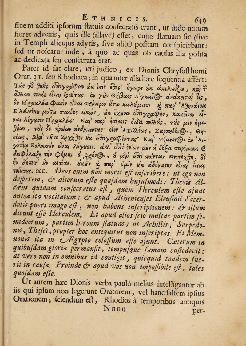 finem additi ipforum ftatuis confecratis erant., ut inde notum fieret advenis, quis ille (illave) edet, cujus ftatuam fic (live in Templi alicujus adytis, five alibi) politam confpiciebanti fed ut nofcatur inde , a quo ac quas ob caufas illa polita ac dedicata feu confecrata erat. Patet id fat clare, uti judico , ex Dionis Chryfofthomi Orat. 51 .feu Rhodiaca; in qua inter aliahsec fequentia affert: Tar $ pny^Qm ix. kw tfc- lywyt £K ^ y «'«f fedrvs. c* ySv ej(3cuS A yxcb!& ^Ukhtol, U, °\ uvcu vrfjTtpov Hru> xcikst/xmr st 5’A%yelm eVus&oW pv?n neuSis tuxcJv, ** 3hy^.(p\v, xxxSm «- yai ktywnv H'yiKkU' * Ka/ mcf hipus oiS)a ?n?k£(, rds ptv ypi- J rJiss tyafe» dvfyiuimi ohv ‘A.%eXktaf, Xttpn)Siv&, ©sj- lix. cJfayeptpbrxs’ Ka/' M epm@*. it ’A(« Kotecxb eqa/ teyxm. a'».’ blw pit <5b'|« nuppetvi <& ^e(pv\ct£t 7yv 8 cfyi tt^vtoov Mp)jv6%fy, y\V^ &V UXTICW. 8X81* ^ JJ&p V^llV 8X &$UVC17M tivctj itVCC£ tbi8T8S* 6cc. Deos enim non moris ejf infcmbere: ut ego non defierem, & aliorum e fi e quajdam hujufmdi: Thebis AU cam quidam confecratus efl, quem Herculem efie ajunt antea ita vocitatum: & apud Athenienjes Eleufinti Sacer¬ dotis pueri imago eft , non habens injcriplionem: & illum dicunt ejje Herculem«, Et apud alios fcio multas partim fe- tnideorum j partim heroum ftatuas ; ut Achillis , Sarpedo¬ nis, Thejel, propter hoc antiquitus non in/criptas. Et Mem¬ nonis ita m Egypto colojjum ejffe ajunt. Cattrum m quioufdam gloria permanfit, tempufque famam cuftodivit: at vero non in omnibus id contigit J quicquid tandem fue¬ rit m caufa. Proinde & apud vos non impojjibiie ejt J tales quojdam efie. Ut autem hxc Dionis verba paulo melius intelligantur ab iis qui ipfum non legerunt Oratorem, vel hanefaltem lpfius Orationem * fciendumeft^ Rhodios a temporibus antiquis Nnnn ner» i