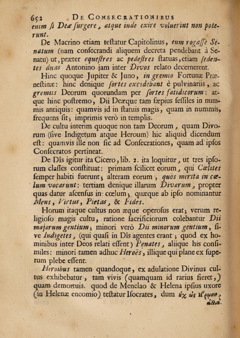 tnirn [i Dea furgere.j atque inde exire voluerint non pote¬ runt. De Macrino etiam teftatur Capitolinus, eum rogajfe Se¬ natum (nam conlecrandi aliquem decreta pendebant a Se¬ natu) ut, praeter eque (ires ac ptdeftres ftatuas, etiam (eden¬ tes duas Antonino jam inter Divos relato decernerent. Hinc quoque Jupiter & fimo, in gremio Fortunx Frx- neftmae: hinc denique fortes excidebant e pulvinariis, ac gremiis Deorum quorundam per fortes fatidicorum: at¬ que hinc poftremo, Dii Dexque tam fxpius feffiles in num¬ mis antiquis: quamvis id in ftatuis magis, quam in nummis, frequens fit * imprimis vero in templis. De cultu interim quoque non tam Deorum quam Divo¬ rum (five Indigetum atque Heroum) hic aliquid dicendum eft: quamvis ille non fic ad Conleerationes, quam ad ipfos Confecratos pertineat. De Dis igitur ita Cicero ,lib. 2. ita loquitur ut tres ipfo- rum clades conftituat: primam fcilicet eorum ^ qui Caelites femper habiti fuerunt 5 alteram eorum , quos menta in cae¬ lum vocarunt: tertiam denique illarum Divarum ^ propter quas datur afcenfus in; coelum 5 quaeque ab ipfo nominantur Mens, Virtus, Pietas& Fides. Horum itaque cultus non aeque operofus eratj verum re- ligiofo magis cultu, ratione facrificiorum colebantur Dii majorum gentium •, minori vero Dii minorum gentium, fi¬ ve Indigetes j (qui quali in Dis agentes erant 5 quod ex ho¬ minibus inter Deos relati edent) Penates „ aliique his confio miles: minori tamen adhuc Heroes, iliique qui plane ex fupe- rurn plebe edent. Heroibus tamen quandoque, ex adulatione Divinus cul¬ tus exhibebatur, tam vivis (quamquam id rarius fieret,) quam demortuis, quod de Menelao & Helena ipfius uxore (in Helenae encomio) teftatur Ifocrates, dum £% eis sinuent*