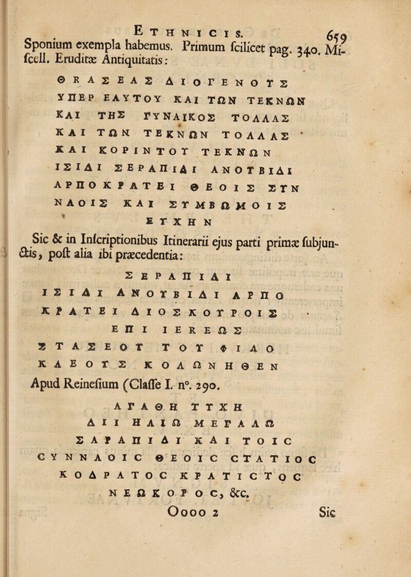 Sponium exempla habemus. Primum fcilicet pag. 24,0 Mi- fcell. Eruditas Antiquitatis: b 0 e R A 2 E A s AlOTENOTS XnEP EAYTOY KAI TQN TEKNSN KAI THS TYNAIK02 TOAAAS KAI TON TEKNON TOAAAS * KAI KOPINTOT TEIKflN ISIAI 2EPAIIiAi ANOTBlAl APIIOKPATBl @ E O I X X T H NAOIS KAI 2 T M B £t M O 1 X E r X H N Sic & in Inicriptionibus Itinerarii ejus parti primo fubjun- dis, poft alia ibi procedentia: •* SEPAniAl iz x A i anoybiai a p n o KPATEX AlOSKOTPOIS e n i i e r e a s 2TA2EOT T O T # I A O KAEOTS KOA«NH0EN Apud Reinefium (Glaffe I. n°. 290. a r a 0 h T r x H AII H A I a M E P A A a SAPAniAl KAI TOIC CYNNAOIC 0 E O I C CTATIOC KOAPATOC KPATICTOC h N E O K O I O C.y &C. «r