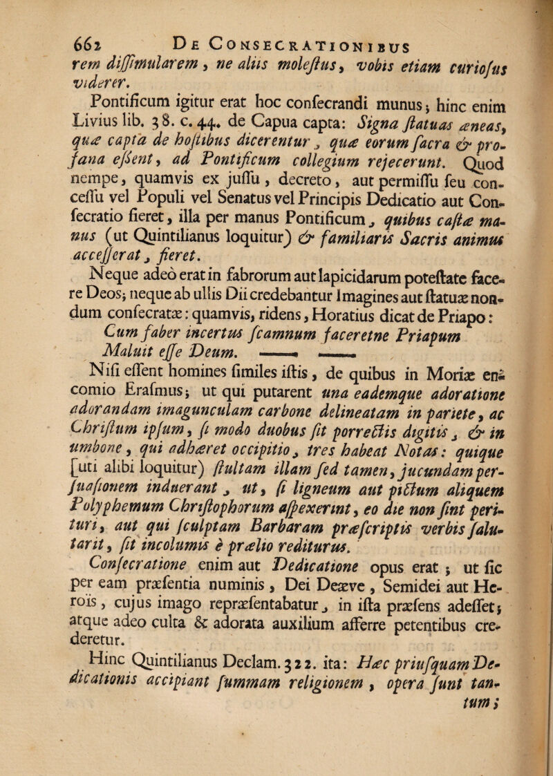 rem dififi'mularem, ne aliis molejius, vobis etiam curiofus viderer. Pontificum igitur erat hoc confecrandi munus* hinc enim Livius lib. 3 8. c. 44. de Capua capta: Signa fiatuas aneas, qua capta de hojtibus dicerentur , qua eorum facra & pro- fana efient, ad Pontificum collegium refecerunt. Quod nempe, quamvis ex juflu , decreto, aut permiflii feu con- ceflii vel Populi vel Senatus vel Principis Dedicatio aut Con¬ secratio fieret, illa per manus Pontificum quibus cafta ma¬ nus (ut Quintilianus loquitur) & familiaris Sacris animus ac c e fi er at j fieret. Neque adeo erat in fabrorum aut lapicidarum poteftate fece¬ re Deos; neque ab ullis Dii credebantur 1 magines aut flatux non¬ dum confecratae: quamvis, ridens, Horatius dicat de Priapo: Cum faber incertus fcamnum faceretne Priapum Maluit ejje Deum. —— —— Nifi edent homines fimiles iftis, de quibus in Morire ens comio ErafniuS} ut qui putarent una eademque adoratione adorandam imagunculam carbone delineatam in pariete, ac Chriflum ipfium, fi modo duobus fit porre Siis digitis j & in umbone, qui adhaeret occipitio, tres habeat Notas: quique [uti alibi loquitur) ftultam illam fed tamen, jucundamper- fuafitonem induerant 3 ut, fi ligneum aut piEtum aliquem Polyphemum Chnfiophorum affexennt, eo die non fint peri¬ turi, aut qui /culptam Barbaram pr/efcriptis verbis falu- tarit, fit incolumis pralto rediturus. Confecratione enim aut Dedicatione opus erat; ut fic per eam prudentia numinis , Dei Deazve , Semidei aut He¬ rois , cujus imago repradentabaturin ifta praeiens adeflet} atque adeo culta & adorata auxilium afferre petentibus cre¬ deretur. Hinc Quintilianus Deciam. 322. ita: Hac priufquamDe¬ dicationis accipiant fummam religionem , opera funt tan¬ tum;