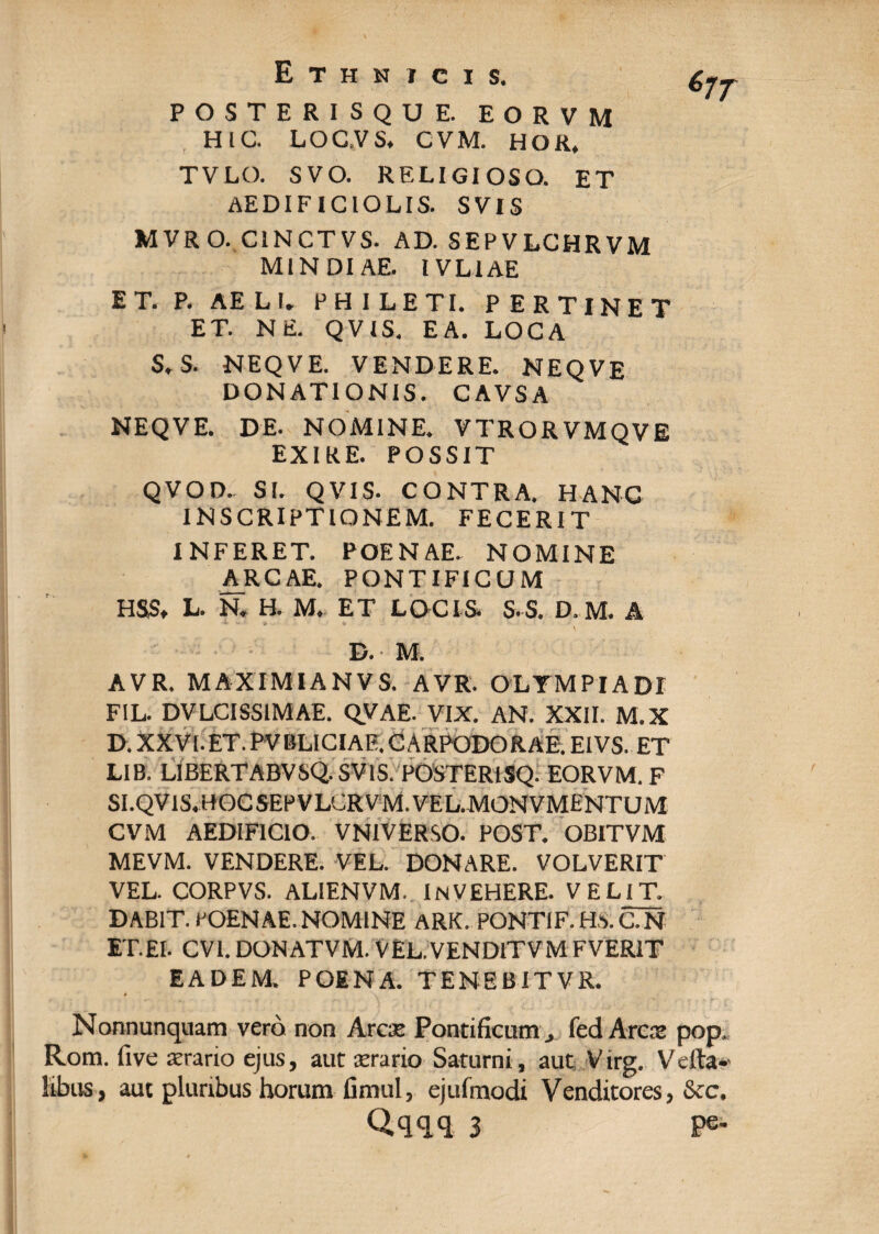 POSTERISQUE. EORVM HIC. LOC.VS. CVM. HOR, TVLO. SVO. RELIGIOSO. ET AEDIF1CIOLIS. SVIS M VR O. C1NCTVS. AD. SEPVLCHRVM M1NDIAE. IVLIAE ET. P. AELI. FHILETI. PERTINET ET. NE. Q V IS. EA. LOCA S.S. NEQVE. VENDERE. MEQVE DONATIONIS. CAVSA NEQVE. DE. NOMINE. VTRORVMQVE EXIRE. POSSIT QVOD. SI. QVIS. CONTRA. HANC INSCRIPTIONEM. FECERIT INFERET. POENAE. NOMINE ARCAE. PONTIFICUM HSS. L. N. H. M. ET LOCIS. S-S. D.M. A <* ■ \ B. M. A VR. MAXIMI AN V S. AVR. OLYMPIADI FIL. DVLCISS1MAE. QVAE. VIX. AN. XXII. M.X D. XXVI. ET. PV BLICIAE. CARPODO RAE. EIVS. ET LIB. LIBERTABVSQ. SVIS. POSTERISQ. EORVM. F SI.QV1S.HOCSEPVLGRVM.VEL.MONVMENTUM CVM AEDIFICIO. VNIVERSO. POST. OBITVM MEVM. VENDERE. VEL. DONARE. VOLVERIT VEL. CORPVS. ALIENVM. InVEHERE. VELIT. DABIT. POENAE. NOMINE ARK. PONTIF.HS.C.N ET.EI. CV1. DONATVM. VEL.VENDlTVM FVER1T EADEM. POENA. TENEBITVR. « V Nonnunquam vero non Arcse Pontificum j fed Ares pop, Rom. five terario ejus, aut cerario Saturni, aut Virg. V dia¬ libus, aut pluribus horum fimul, ejufmodi Venditores, &c. Qqqq 3 Pe-